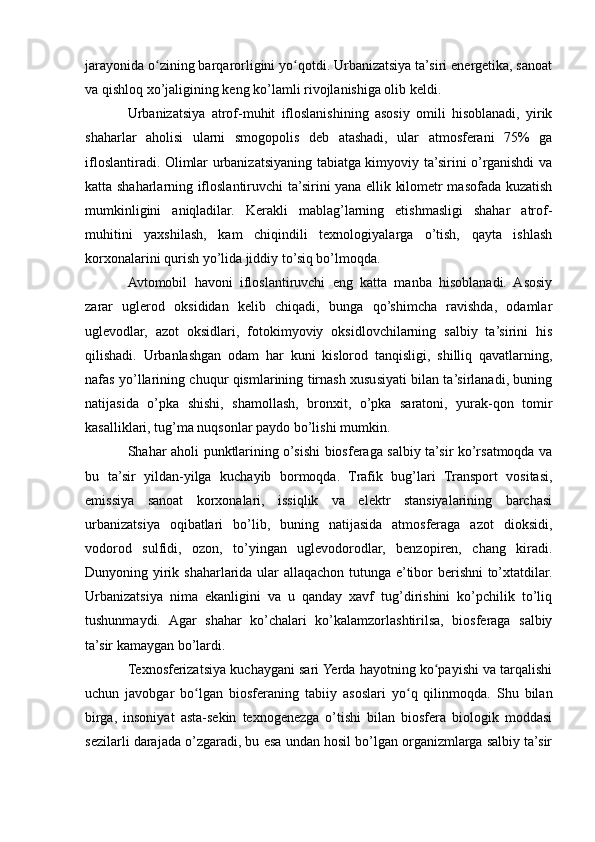 jarayonida o zining barqarorligini yo qotdi. Urbanizatsiya ta’siri energetika, sanoatʻ ʻ
va qishloq xo’jaligining keng ko’lamli rivojlanishiga olib keldi.
Urbanizatsiya   atrof-muhit   ifloslanishining   asosiy   omili   hisoblanadi,   yirik
shaharlar   aholisi   ularni   smogopolis   deb   atashadi,   ular   atmosferani   75%   ga
ifloslantiradi. Olimlar urbanizatsiyaning tabiatga kimyoviy ta’sirini o’rganishdi va
katta shaharlarning ifloslantiruvchi ta’sirini yana ellik kilometr masofada kuzatish
mumkinligini   aniqladilar.   Kerakli   mablag’larning   etishmasligi   shahar   atrof-
muhitini   yaxshilash,   kam   chiqindili   texnologiyalarga   o’tish,   qayta   ishlash
korxonalarini qurish yo’lida jiddiy to’siq bo’lmoqda.
Avtomobil   havoni   ifloslantiruvchi   eng   katta   manba   hisoblanadi.   Asosiy
zarar   uglerod   oksididan   kelib   chiqadi,   bunga   qo’shimcha   ravishda,   odamlar
uglevodlar,   azot   oksidlari,   fotokimyoviy   oksidlovchilarning   salbiy   ta’sirini   his
qilishadi.   Urbanlashgan   odam   har   kuni   kislorod   tanqisligi,   shilliq   qavatlarning,
nafas yo’llarining chuqur qismlarining tirnash xususiyati bilan ta’sirlanadi, buning
natijasida   o’pka   shishi,   shamollash,   bronxit,   o’pka   saratoni,   yurak-qon   tomir
kasalliklari, tug’ma nuqsonlar paydo bo’lishi mumkin.
Shahar aholi punktlarining o’sishi biosferaga salbiy ta’sir ko’rsatmoqda va
bu   ta’sir   yildan-yilga   kuchayib   bormoqda.   Trafik   bug’lari   Transport   vositasi,
emissiya   sanoat   korxonalari,   issiqlik   va   elektr   stansiyalarining   barchasi
urbanizatsiya   oqibatlari   bo’lib,   buning   natijasida   atmosferaga   azot   dioksidi,
vodorod   sulfidi,   ozon,   to’yingan   uglevodorodlar,   benzopiren,   chang   kiradi.
Dunyoning yirik shaharlarida ular  allaqachon tutunga e’tibor  berishni  to’xtatdilar.
Urbanizatsiya   nima   ekanligini   va   u   qanday   xavf   tug’dirishini   ko’pchilik   to’liq
tushunmaydi.   Agar   shahar   ko’chalari   ko’kalamzorlashtirilsa,   biosferaga   salbiy
ta’sir kamaygan bo’lardi.
Texnosferizatsiya kuchaygani sari Yerda hayotning ko payishi va tarqalishi	
ʻ
uchun   javobgar   bo lgan   biosferaning   tabiiy   asoslari   yo q   qilinmoqda.   Shu   bilan	
ʻ ʻ
birga,   insoniyat   asta-sekin   texnogenezga   o’tishi   bilan   biosfera   biologik   moddasi
sezilarli darajada o’zgaradi, bu esa undan hosil bo’lgan organizmlarga salbiy ta’sir 