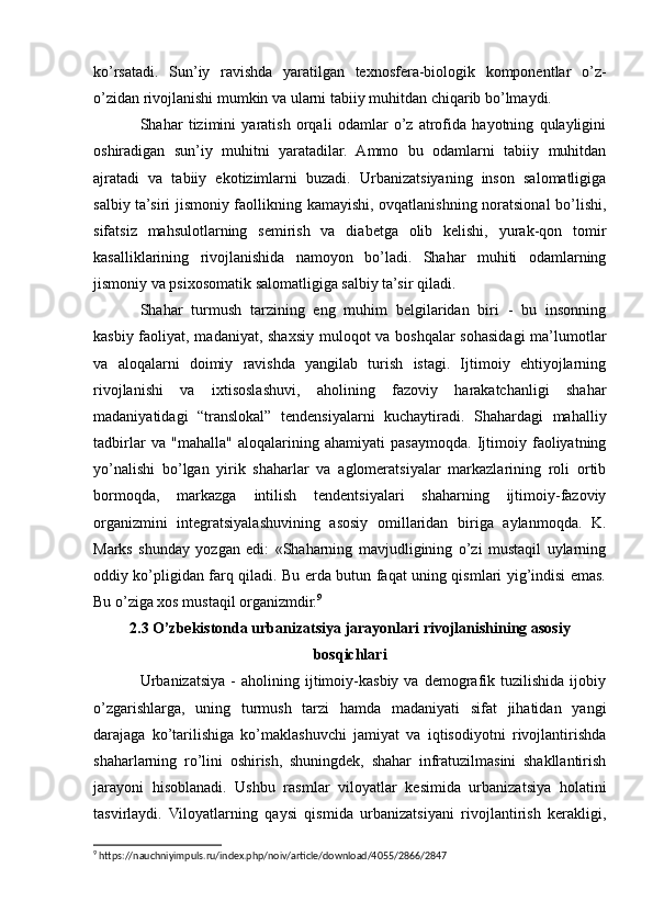 ko’rsatadi.   Sun’iy   ravishda   yaratilgan   texnosfera-biologik   komponentlar   o’z-
o’zidan rivojlanishi mumkin va ularni tabiiy muhitdan chiqarib bo’lmaydi.
Shahar   tizimini   yaratish   orqali   odamlar   o’z   atrofida   hayotning   qulayligini
oshiradigan   sun’iy   muhitni   yaratadilar.   Ammo   bu   odamlarni   tabiiy   muhitdan
ajratadi   va   tabiiy   ekotizimlarni   buzadi.   Urbanizatsiyaning   inson   salomatligiga
salbiy ta’siri jismoniy faollikning kamayishi, ovqatlanishning noratsional bo’lishi,
sifatsiz   mahsulotlarning   semirish   va   diabetga   olib   kelishi,   yurak-qon   tomir
kasalliklarining   rivojlanishida   namoyon   bo’ladi.   Shahar   muhiti   odamlarning
jismoniy va psixosomatik salomatligiga salbiy ta’sir qiladi.
Shahar   turmush   tarzining   eng   muhim   belgilaridan   biri   -   bu   insonning
kasbiy faoliyat, madaniyat, shaxsiy muloqot  va boshqalar sohasidagi  ma’lumotlar
va   aloqalarni   doimiy   ravishda   yangilab   turish   istagi.   Ijtimoiy   ehtiyojlarning
rivojlanishi   va   ixtisoslashuvi,   aholining   fazoviy   harakatchanligi   shahar
madaniyatidagi   “translokal”   tendensiyalarni   kuchaytiradi.   Shahardagi   mahalliy
tadbirlar   va   "mahalla"   aloqalarining   ahamiyati   pasaymoqda.   Ijtimoiy   faoliyatning
yo’nalishi   bo’lgan   yirik   shaharlar   va   aglomeratsiyalar   markazlarining   roli   ortib
bormoqda,   markazga   intilish   tendentsiyalari   shaharning   ijtimoiy-fazoviy
organizmini   integratsiyalashuvining   asosiy   omillaridan   biriga   aylanmoqda.   K.
Marks   shunday   yozgan   edi:   «Shaharning   mavjudligining   o’zi   mustaqil   uylarning
oddiy ko’pligidan farq qiladi. Bu erda butun faqat uning qismlari yig’indisi emas.
Bu o’ziga xos mustaqil organizmdir. 9
2.3 O’zbekistondа urbаnizаtsiya jаrаyonlаri rivojlаnishining аsosiy
bosqichlаri
Urbanizatsiya   -   aholining  ijtimoiy-kasbiy   va  demografik  tuzilishida   ijobiy
o’zgarishlarga,   uning   turmush   tarzi   hamda   madaniyati   sifat   jihatidan   yangi
darajaga   ko’tarilishiga   ko’maklashuvchi   jamiyat   va   iqtisodiyotni   rivojlantirishda
shaharlarning   ro’lini   oshirish,   shuningdek,   shahar   infratuzilmasini   shakllantirish
jarayoni   hisoblanadi.   Ushbu   rasmlar   viloyatlar   kesimida   urbanizatsiya   holatini
tasvirlaydi.   Viloyatlarning   qaysi   qismida   urbanizatsiyani   rivojlantirish   kerakligi,
9
 https://nauchniyimpuls.ru/index.php/noiv/article/download/4055/2866/2847 