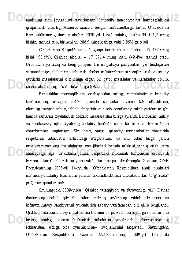 aholining   zich   joylashuvi   tasvirlangan.   Iqtisodiy   taraqqiyot   va   kambag allikniʻ
qisqartirish   vazirligi   Axborot   xizmati   bergan   ma lumotlarga   ko ra,   O zbekiston	
ʼ ʻ ʻ
Respublikasining   doimiy   aholisi   2020-yil   1-iyul   holatiga   ko ra   34   191,7   ming	
ʻ
kishini tashkil etib, birinchi yil 286,5 ming kishiga yoki 0,85% ga o sdi.	
ʻ
O’zbekiston   Respublikasida   bugungi   kunda   shahar   aholisi   –   17   487   ming
kishi   (50.6%),   Qishloq   aholisi   –   17   071.4   ming   kishi   (49.4%)   tashkil   etadi.
Urbanizatsiya   uzoq   va   keng   jarayon.   Bu   migratsiya   jarayonlari,   yer   boshqaruvi
samaradorligi, shahar rejalashtirish, shahar infratuzilmasini rivojlantirish va uy-joy
qurilishi   masalalarini   o z   ichiga   olgan   bir   qator   masalalar   va   harakatlar   bo lib,	
ʻ ʻ
shahar aholisining o sishi bilan birga keladi	
ʻ
Respublika   mustaqillikka   erishganidan   so’ng,   mamlakatimiz   hududiy
tuzilmasining   o’zagini   tashkil   qiluvchi   shaharlar   tizimini   takomillashtirish,
ulaming   mavjud   tabiiy,   ishlab   chiqarish   va   ilmiy-texnikaviy   salohiyatidan   to’g’ri
hamda samarali foydalanish dolzarb masalalardan biriga aylandi. Binobarin, milliy
va   mintaqaviy   iqtisodiyotning   tarkibiy   tuzilishi   shaharlar   to’ri   va   tizimi   bilan
chambarchas   bogiangan.   Shu   bois,   yangi   iqtisodiy   munosabatlar   sharoitida
respublika   urbanistik   tarkibidagi   o’zgarishlari   va   shu   bilan   birga,   jahon
urbanizatsiyasining   mamlakatga   xos   jihatlari   hamda   ta’sirini   tadqiq   etish   katta
ahamiyatga   ega.   Ta’kidlash   joizki,   respublika   hukumati   tomonidan   urbanistik
tizimni takomillashtirish bo’yicha islohotlar amalga oshirilmoqda. Xususan, O’zR
Prezidentining   2005-yil   14-iyulda   “O’zbekiston   Respublikasi   aholi   punktlari
ma’muriy-hududiy   tuzilishini   yanada   takomillashtirish   choratadbirlari   to’g’risida”
gi Qarori qabul qilindi.
Shuningdek,   2009-yilda   “Qishloq   taraqqiyoti   va   farovonligi   yili”   Davlat
dasturining   qabul   qilinishi   bilan   qishioq   joylaming   ishlab   chiqarish   va
infratuzilmaviy   salohiyatini   yuksaltirish   asosiy   vazifalardan   biri   qilib   belgilandi.
Qishloqlarda zamonaviy infratuzilma tizimini barpo etish, bu joylarga sanoatni olib
kirish,   aholiga   xizmat   ko’rsatish   sohalarini   yaxshilash,   urbanizatsiyaning
ichkaridan,   o’ziga   xos   «yashirincha»   rivojlanishini   anglatadi.   Shuningdek,
O’zbekiston   Respublikasi   Vazirlar   Mahkamasining   2009-yil   13-martda 