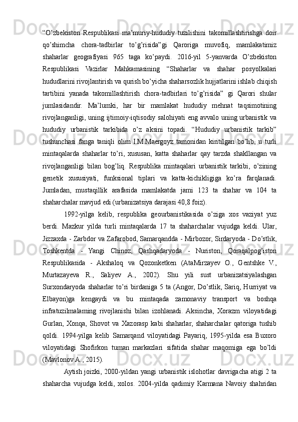 “O’zbekiston   Respublikasi   ma’muriy-hududiy   tuzilishini   takomillashtirishga   doir
qo’shimcha   chora-tadbirlar   to’g’risida”gi   Qaroriga   muvofiq,   mamlakatimiz
shaharlar   geografiyasi   965   taga   ko’paydi.   2016-yil   5-yanvarda   O’zbekiston
Respublikasi   Vazirlar   Mahkamasining   “Shaharlar   va   shahar   posyolkalari
hududlarini rivojlantirish va qurish bo’yicha shaharsozlik hujjatlarini ishlab chiqish
tartibini   yanada   takomillashtirish   chora-tadbirlari   to’g’risida”   gi   Qarori   shular
jumlasidandir.   Ma’lumki,   har   bir   mamlakat   hududiy   mehnat   taqsimotining
rivojlanganligi, uning ijtimoiy-iqtisodiy salohiyati  eng avvalo uning urbanistik va
hududiy   urbanistik   tarkibida   o’z   aksini   topadi.   “Hududiy   urbanistik   tarkib”
tushunchasi   fanga   taniqli   olim   I.M.Maergoyz   tamonidan   kiritilgan   bo’lib,   u   turli
mintaqalarda   shaharlar   to’ri,   xususan,   katta   shaharlar   qay   tarzda   shakllangan   va
rivojlanganligi   bilan   bog’liq.   Respublika   mintaqalari   urbanistik   tarkibi,   o’zining
genetik   xususiyati,   funksional   tiplari   va   katta-kichikligiga   ko’ra   farqlanadi.
Jumladan,   mustaqillik   arafasida   mamlakatda   jami   123   ta   shahar   va   104   ta
shaharchalar mavjud edi (urbanizatsiya darajasi 40,8 foiz).
1992-yilga   kelib,   respublika   geourbanistikasida   o’ziga   xos   vaziyat   yuz
berdi.   Mazkur   yilda   turli   mintaqalarda   17   ta   shaharchalar   vujudga   keldi.   Ular,
Jizzaxda - Zarbdor va Zafarobod, Samarqandda - Mirbozor, Sirdaryoda - Do’stlik,
Toshkentda   -   Yangi   Chinoz,   Qashqadaryoda   -   Nuriston,   Qoraqalpog’iston
Respublikasida   -   Akshaloq   va   Qozonketken   (AtaMirzayev   O.,   Gentshke   V.,
Murtazayeva   R.,   Saliyev   A.,   2002).   Shu   yili   sust   urbanizatsiyalashgan
Surxondaryoda   shaharlar   to’ri   birdaniga   5   ta   (Angor,   Do’stlik,   Sariq,   Hurriyat   va
Elbayon)ga   kengaydi   va   bu   mintaqada   zamonaviy   transport   va   boshqa
infratuzilmalaming   rivojlanishi   bilan   izohlanadi.  Aksincha,   Xorazm   viloyatidagi
Gurlan,   Xonqa,   Shovot   va   Xazorasp   kabi   shaharlar,   shaharchalar   qatoriga   tushib
qoldi.   1994-yilga   kelib   Samarqand   viloyatidagi   Payariq,   1995-yilda   esa   Buxoro
viloyatidagi   Shofirkon   tuman   markazlari   sifatida   shahar   maqomiga   ega   bo’ldi
(Mavlonov A., 2015).
Aytish joizki, 2000-yildan yangi urbanistik islohotlar davrigacha atigi 2 ta
shaharcha   vujudga   keldi,   xolos.   2004-yilda   qadimiy   Karmana   Navoiy   shahridan 