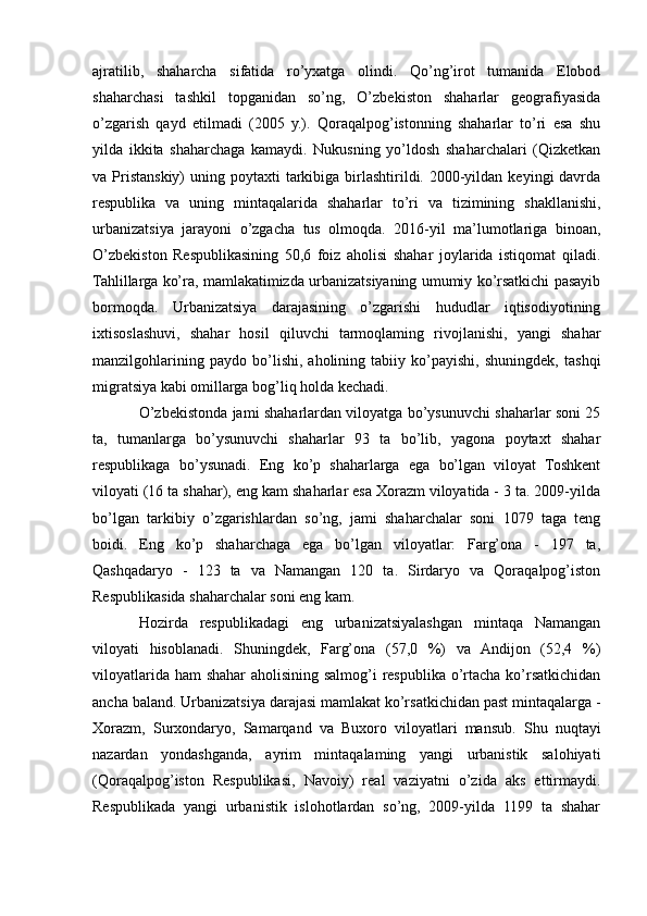 ajratilib,   shaharcha   sifatida   ro’yxatga   olindi.   Qo’ng’irot   tumanida   Elobod
shaharchasi   tashkil   topganidan   so’ng,   O’zbekiston   shaharlar   geografiyasida
o’zgarish   qayd   etilmadi   (2005   y.).   Qoraqalpog’istonning   shaharlar   to’ri   esa   shu
yilda   ikkita   shaharchaga   kamaydi.   Nukusning   yo’ldosh   shaharchalari   (Qizketkan
va Pristanskiy)   uning poytaxti   tarkibiga  birlashtirildi.  2000-yildan  keyingi  davrda
respublika   va   uning   mintaqalarida   shaharlar   to’ri   va   tizimining   shakllanishi,
urbanizatsiya   jarayoni   o’zgacha   tus   olmoqda.   2016-yil   ma’lumotlariga   binoan,
O’zbekiston   Respublikasining   50,6   foiz   aholisi   shahar   joylarida   istiqomat   qiladi.
Tahlillarga ko’ra, mamlakatimizda urbanizatsiyaning umumiy ko’rsatkichi pasayib
bormoqda.   Urbanizatsiya   darajasining   o’zgarishi   hududlar   iqtisodiyotining
ixtisoslashuvi,   shahar   hosil   qiluvchi   tarmoqlaming   rivojlanishi,   yangi   shahar
manzilgohlarining   paydo   bo’lishi,   aholining   tabiiy   ko’payishi,   shuningdek,   tashqi
migratsiya kabi omillarga bog’liq holda kechadi.
O’zbekistonda jami shaharlardan viloyatga bo’ysunuvchi shaharlar soni 25
ta,   tumanlarga   bo’ysunuvchi   shaharlar   93   ta   bo’lib,   yagona   poytaxt   shahar
respublikaga   bo’ysunadi.   Eng   ko’p   shaharlarga   ega   bo’lgan   viloyat   Toshkent
viloyati (16 ta shahar), eng kam shaharlar esa Xorazm viloyatida - 3 ta. 2009-yilda
bo’lgan   tarkibiy   o’zgarishlardan   so’ng,   jami   shaharchalar   soni   1079   taga   teng
boidi.   Eng   ko’p   shaharchaga   ega   bo’lgan   viloyatlar:   Farg’ona   -   197   ta,
Qashqadaryo   -   123   ta   va   Namangan   120   ta.   Sirdaryo   va   Qoraqalpog’iston
Respublikasida shaharchalar soni eng kam.
Hozirda   respublikadagi   eng   urbanizatsiyalashgan   mintaqa   Namangan
viloyati   hisoblanadi.   Shuningdek,   Farg’ona   (57,0   %)   va   Andijon   (52,4   %)
viloyatlarida ham  shahar aholisining salmog’i  respublika o’rtacha ko’rsatkichidan
ancha baland. Urbanizatsiya darajasi mamlakat ko’rsatkichidan past mintaqalarga -
Xorazm,   Surxondaryo,   Samarqand   va   Buxoro   viloyatlari   mansub.   Shu   nuqtayi
nazardan   yondashganda,   ayrim   mintaqalaming   yangi   urbanistik   salohiyati
(Qoraqalpog’iston   Respublikasi,   Navoiy)   real   vaziyatni   o’zida   aks   ettirmaydi.
Respublikada   yangi   urbanistik   islohotlardan   so’ng,   2009-yilda   1199   ta   shahar 