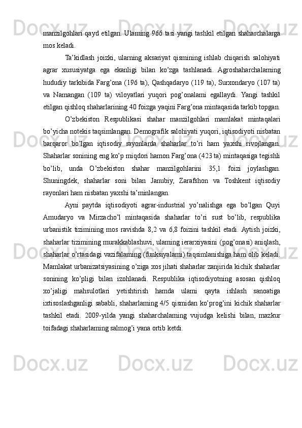 manzilgohlari qayd etilgan. Ulaming 966 tasi yangi tashkil etilgan shaharchalarga
mos keladi.
Ta’kidlash   joizki,   ularning   aksariyat   qismining   ishlab   chiqarish   salohiyati
agrar   xususiyatga   ega   ekanligi   bilan   ko’zga   tashlanadi.   Agroshaharchalaming
hududiy tarkibida Farg’ona (196 ta), Qashqadaryo (119 ta), Surxondaryo (107 ta)
va   Namangan   (109   ta)   viloyatlari   yuqori   pog’onalami   egallaydi.   Yangi   tashkil
etilgan qishloq shaharlarining 40 foizga yaqini Farg’ona mintaqasida tarkib topgan.
O’zbekiston   Respublikasi   shahar   manzilgohlari   mamlakat   mintaqalari
bo’yicha notekis taqsimlangan. Demografik salohiyati yuqori, iqtisodiyoti nisbatan
barqaror   bo’lgan   iqtisodiy   rayonlarda   shaharlar   to’ri   ham   yaxshi   rivojlangan.
Shaharlar sonining eng ko’p miqdori hamon Farg’ona (423 ta) mintaqasiga tegishli
bo’lib,   unda   O’zbekiston   shahar   manzilgohlarini   35,1   foizi   joylashgan.
Shuningdek,   shaharlar   soni   bilan   Janubiy,   Zarafshon   va   Toshkent   iqtisodiy
rayonlari ham nisbatan yaxshi ta’minlangan.
Ayni   paytda   iqtisodiyoti   agrar-industrial   yo’nalishga   ega   bo’lgan   Quyi
Amudaryo   va   Mirzacho’l   mintaqasida   shaharlar   to’ri   sust   bo’lib,   respublika
urbanistik   tizimining   mos   ravishda   8,2   va   6,8   foizini   tashkil   etadi.  Aytish   joizki,
shaharlar tizimining murakkablashuvi, ulaming ierarxiyasini  (pog’onasi) aniqlash,
shaharlar o’rtasidagi vazifalaming (funksiyalami) taqsimlanishiga ham olib keladi.
Mamlakat urbanizatsiyasining o’ziga xos jihati shaharlar zanjirida kichik shaharlar
sonining   ko’pligi   bilan   izohlanadi.   Respublika   iqtisodiyotning   asosan   qishloq
xo’jaligi   mahsulotlari   yetishtirish   hamda   ulami   qayta   ishlash   sanoatiga
ixtisoslashganligi sababli, shaharlaming 4/5 qismidan ko’prog’ini kichik shaharlar
tashkil   etadi.   2009-yilda   yangi   shaharchalaming   vujudga   kelishi   bilan,   mazkur
toifadagi shaharlaming salmog’i yana ortib ketdi. 