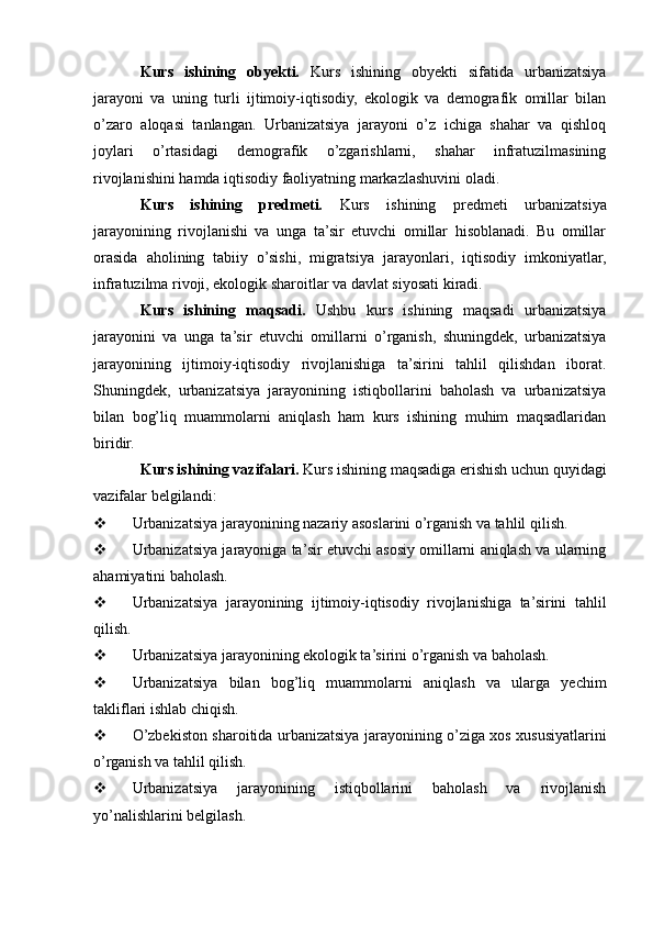 Kurs   ishining   obyekti.   Kurs   ishining   obyekti   sifatida   urbanizatsiya
jarayoni   va   uning   turli   ijtimoiy-iqtisodiy,   ekologik   va   demografik   omillar   bilan
o’zaro   aloqasi   tanlangan.   Urbanizatsiya   jarayoni   o’z   ichiga   shahar   va   qishloq
joylari   o’rtasidagi   demografik   o’zgarishlarni,   shahar   infratuzilmasining
rivojlanishini hamda iqtisodiy faoliyatning markazlashuvini oladi.
Kurs   ishining   predmeti.   Kurs   ishining   predmeti   urbanizatsiya
jarayonining   rivojlanishi   va   unga   ta’sir   etuvchi   omillar   hisoblanadi.   Bu   omillar
orasida   aholining   tabiiy   o’sishi,   migratsiya   jarayonlari,   iqtisodiy   imkoniyatlar,
infratuzilma rivoji, ekologik sharoitlar va davlat siyosati kiradi.
Kurs   ishining   maqsadi.   Ushbu   kurs   ishining   maqsadi   urbanizatsiya
jarayonini   va   unga   ta’sir   etuvchi   omillarni   o’rganish,   shuningdek,   urbanizatsiya
jarayonining   ijtimoiy-iqtisodiy   rivojlanishiga   ta’sirini   tahlil   qilishdan   iborat.
Shuningdek,   urbanizatsiya   jarayonining   istiqbollarini   baholash   va   urbanizatsiya
bilan   bog’liq   muammolarni   aniqlash   ham   kurs   ishining   muhim   maqsadlaridan
biridir.
Kurs ishining vazifalari.  Kurs ishining maqsadiga erishish uchun quyidagi
vazifalar belgilandi:
 Urbanizatsiya jarayonining nazariy asoslarini o’rganish va tahlil qilish.
 Urbanizatsiya jarayoniga ta’sir etuvchi asosiy omillarni aniqlash va ularning
ahamiyatini baholash.
 Urbanizatsiya   jarayonining   ijtimoiy-iqtisodiy   rivojlanishiga   ta’sirini   tahlil
qilish.
 Urbanizatsiya jarayonining ekologik ta’sirini o’rganish va baholash.
 Urbanizatsiya   bilan   bog’liq   muammolarni   aniqlash   va   ularga   yechim
takliflari ishlab chiqish.
 O’zbekiston sharoitida urbanizatsiya jarayonining o’ziga xos xususiyatlarini
o’rganish va tahlil qilish.
 Urbanizatsiya   jarayonining   istiqbollarini   baholash   va   rivojlanish
yo’nalishlarini belgilash. 