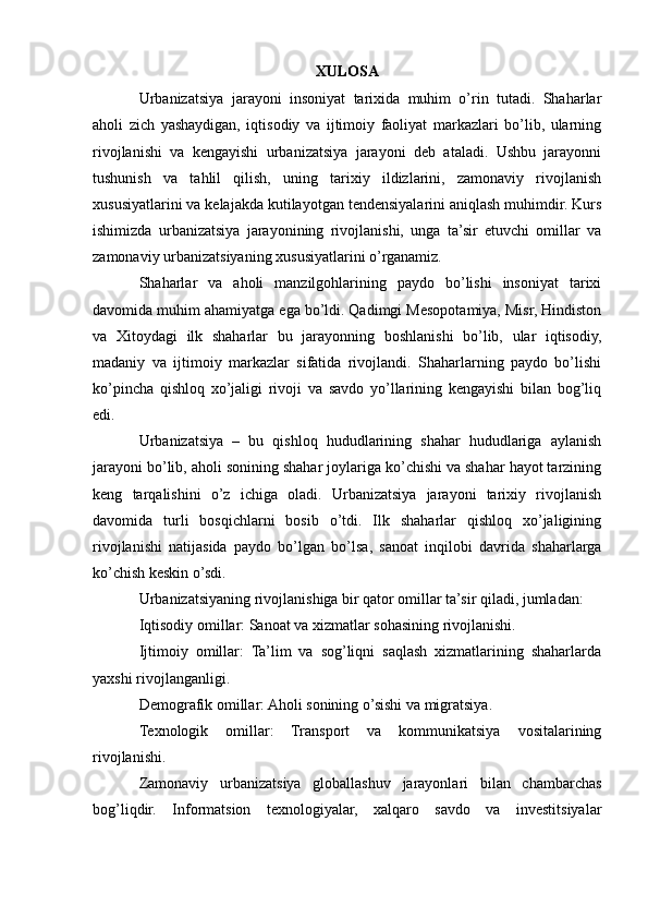 XULOSA
Urbanizatsiya   jarayoni   insoniyat   tarixida   muhim   o’rin   tutadi.   Shaharlar
aholi   zich   yashaydigan,   iqtisodiy   va   ijtimoiy   faoliyat   markazlari   bo’lib,   ularning
rivojlanishi   va   kengayishi   urbanizatsiya   jarayoni   deb   ataladi.   Ushbu   jarayonni
tushunish   va   tahlil   qilish,   uning   tarixiy   ildizlarini,   zamonaviy   rivojlanish
xususiyatlarini va kelajakda kutilayotgan tendensiyalarini aniqlash muhimdir. Kurs
ishimizda   urbanizatsiya   jarayonining   rivojlanishi,   unga   ta’sir   etuvchi   omillar   va
zamonaviy urbanizatsiyaning xususiyatlarini o’rganamiz.
Shaharlar   va   aholi   manzilgohlarining   paydo   bo’lishi   insoniyat   tarixi
davomida muhim ahamiyatga ega bo’ldi. Qadimgi Mesopotamiya, Misr, Hindiston
va   Xitoydagi   ilk   shaharlar   bu   jarayonning   boshlanishi   bo’lib,   ular   iqtisodiy,
madaniy   va   ijtimoiy   markazlar   sifatida   rivojlandi.   Shaharlarning   paydo   bo’lishi
ko’pincha   qishloq   xo’jaligi   rivoji   va   savdo   yo’llarining   kengayishi   bilan   bog’liq
edi.
Urbanizatsiya   –   bu   qishloq   hududlarining   shahar   hududlariga   aylanish
jarayoni bo’lib, aholi sonining shahar joylariga ko’chishi va shahar hayot tarzining
keng   tarqalishini   o’z   ichiga   oladi.   Urbanizatsiya   jarayoni   tarixiy   rivojlanish
davomida   turli   bosqichlarni   bosib   o’tdi.   Ilk   shaharlar   qishloq   xo’jaligining
rivojlanishi   natijasida   paydo   bo’lgan   bo’lsa,   sanoat   inqilobi   davrida   shaharlarga
ko’chish keskin o’sdi.
Urbanizatsiyaning rivojlanishiga bir qator omillar ta’sir qiladi, jumladan:
Iqtisodiy omillar: Sanoat va xizmatlar sohasining rivojlanishi.
Ijtimoiy   omillar:   Ta’lim   va   sog’liqni   saqlash   xizmatlarining   shaharlarda
yaxshi rivojlanganligi.
Demografik omillar: Aholi sonining o’sishi va migratsiya.
Texnologik   omillar:   Transport   va   kommunikatsiya   vositalarining
rivojlanishi.
Zamonaviy   urbanizatsiya   globallashuv   jarayonlari   bilan   chambarchas
bog’liqdir.   Informatsion   texnologiyalar,   xalqaro   savdo   va   investitsiyalar 