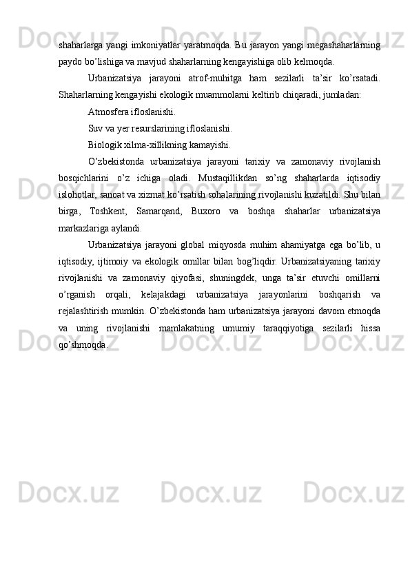 shaharlarga   yangi   imkoniyatlar  yaratmoqda.  Bu  jarayon  yangi  megashaharlarning
paydo bo’lishiga va mavjud shaharlarning kengayishiga olib kelmoqda.
Urbanizatsiya   jarayoni   atrof-muhitga   ham   sezilarli   ta’sir   ko’rsatadi.
Shaharlarning kengayishi ekologik muammolarni keltirib chiqaradi, jumladan:
Atmosfera ifloslanishi.
Suv va yer resurslarining ifloslanishi.
Biologik xilma-xillikning kamayishi.
O’zbekistonda   urbanizatsiya   jarayoni   tarixiy   va   zamonaviy   rivojlanish
bosqichlarini   o’z   ichiga   oladi.   Mustaqillikdan   so’ng   shaharlarda   iqtisodiy
islohotlar, sanoat va xizmat ko’rsatish sohalarining rivojlanishi kuzatildi. Shu bilan
birga,   Toshkent,   Samarqand,   Buxoro   va   boshqa   shaharlar   urbanizatsiya
markazlariga aylandi.
Urbanizatsiya   jarayoni   global   miqyosda   muhim   ahamiyatga   ega   bo’lib,   u
iqtisodiy,   ijtimoiy   va   ekologik   omillar   bilan   bog’liqdir.   Urbanizatsiyaning   tarixiy
rivojlanishi   va   zamonaviy   qiyofasi,   shuningdek,   unga   ta’sir   etuvchi   omillarni
o’rganish   orqali,   kelajakdagi   urbanizatsiya   jarayonlarini   boshqarish   va
rejalashtirish mumkin. O’zbekistonda ham urbanizatsiya jarayoni davom etmoqda
va   uning   rivojlanishi   mamlakatning   umumiy   taraqqiyotiga   sezilarli   hissa
qo’shmoqda. 