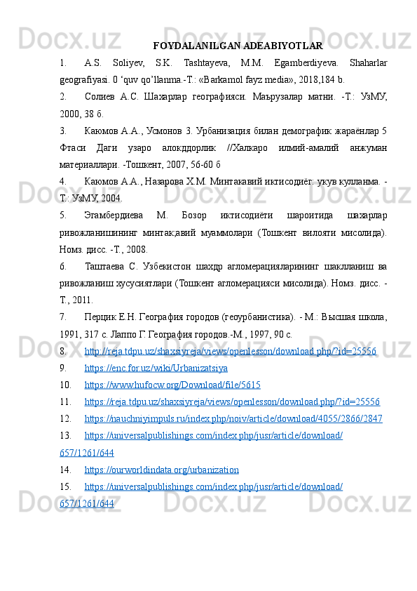FOYDALANILGAN ADEABIYOTLAR
1. A.S.   Soliyev,   S.K.   Tashtayeva,   M.M.   Egamberdiyeva.   Shaharlar
geografiyasi. 0 ‘quv qo’llanma.-T.: «Barkamol fayz media», 2018,184 b.
2. Солиев   А.С.   Шахарлар   географияси.   Маърузалар   матни.   -Т.:   УзМУ,
2000, 38 б.
3. Каюмов А.А., Усмонов 3. Урбанизация билан демографик жараёнлар 5
Фтаси   Даги   узаро   алокддорлик   //Халкаро   илмий-амалий   анжуман
материаллари. -Тошкент, 2007, 56-60 б
4. Каюмов А.А., Назарова Х.М. Минтакавий иктисодиёг: укув кулланма. -
Т.: УзМУ, 2004.
5. Эгамбердиева   М.   Бозор   иктисодиёти   шароитида   шахарлар
ривожланишининг   минтак;авий   муаммолари   (Тошкент   вилояти   мисолида).
Номз. дисс. -Т., 2008.
6. Таштаева   С.   Узбекистон   шахдр   агломерацияларининг   шаклланиш   ва
ривожланиш хусусиятлари (Тошкент агломерацияси мисолида). Номз. дисс. -
Т., 2011.
7. Перцик E.H. География городов (геоурбанистика). - М.: Высшая школа,
1991, 317 с. Лаппо Г. География городов.-М., 1997, 90 с.
8. http://reja.tdpu.uz/shaxsiyreja/views/openlesson/download.php/?id=25556     
9. https://enc.for.uz/wiki/Urbanizatsiya     
10. https://www.hufocw.org/Download/file/5615     
11. https://reja.tdpu.uz/shaxsiyreja/views/openlesson/download.php/?id=25556     
12. https://nauchniyimpuls.ru/index.php/noiv/article/download/4055/2866/2847     
13. https://universalpublishings.com/index.php/jusr/article/download/   
657/1261/644
14. https://ourworldindata.org/urbanization     
15. https://universalpublishings.com/index.php/jusr/article/download/   
657/1261/644   