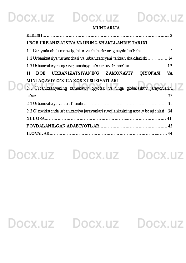 MUNDARIJA
KIRISH………………………………………………………………………….... 3
I BOB URBANIZATSIYA VA UNING SHAKLLANISH TARIXI
1.1 Dunyoda aholi manzilgohlari va shaharlarning paydo bo’lishi…………….…. 6
1.2 Urbanizatsiya tushunchasi va urbanizatsiyani tarixan shakllanishi………….. 14
1.3 Urbanizatsiyaning rivojlanishiga ta’sir qiluvchi omillar…………………….. 19
II   BOB   URBANIZATSIYANING   ZAMONAVIY   QIYOFASI   VA
MINTAQAVIY O’ZIGA XOS XUSUSIYATLARI
2.1   Urbanizatsiyaning   zamonaviy   qiyofasi   va   unga   globalashuv   jarayonlarini
ta’siri……………………………………………………………………………... 27
2.2 Urbanizatsiya va atrof- muhit…………………………………………….….. 31
2.3 O’zbekistondа urbаnizаtsiya jаrаyonlаri rivojlаnishining аsosiy bosqichlаri.. 34
XULOSA………………………………………………..………………………. 41
FOYDALANILGAN ADABIYOTLAR……………………………………….. 43
ILOVALAR……………………………………………………………….…….. 44 