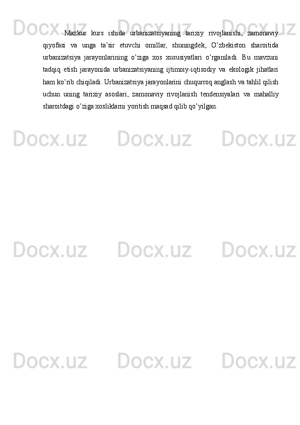 Mazkur   kurs   ishida   urbanizatsiyaning   tarixiy   rivojlanishi,   zamonaviy
qiyofasi   va   unga   ta’sir   etuvchi   omillar,   shuningdek,   O’zbekiston   sharoitida
urbanizatsiya   jarayonlarining   o’ziga   xos   xususiyatlari   o’rganiladi.   Bu   mavzuni
tadqiq   etish   jarayonida   urbanizatsiyaning   ijtimoiy-iqtisodiy   va   ekologik   jihatlari
ham ko’rib chiqiladi. Urbanizatsiya jarayonlarini chuqurroq anglash va tahlil qilish
uchun   uning   tarixiy   asoslari,   zamonaviy   rivojlanish   tendensiyalari   va   mahalliy
sharoitdagi o’ziga xosliklarni yoritish maqsad qilib qo’yilgan. 