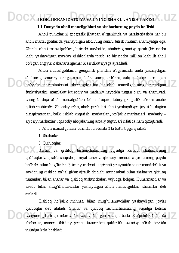 I BOB. URBANIZATSIYA VA UNING SHAKLLANISH TARIXI
1.1 Dunyoda aholi manzilgohlari va shaharlarning paydo bo’lishi
Aholi punktlarini geografik jihatdan o’rganishda va harakterlashda har bir
aholi manzilgohlarida yashaydigan aholining sonini bilish muhim ahamiyatga ega.
Chunki   aholi   manzilgohlari,   birinchi   navbatda,   aholining   soniga   qarab   (bir   necha
kishi   yashaydigan   mayday   qishloqlarda   tortib,   to   bir   necha   million   kishilik   aholi
bo’lgan eng yirik shaharlargacha) klassifikatsiyaga ajratiladi.
Aholi   manzilgohlarini   geografik   jihatdan   o’rganishda   unda   yashaydigan
aholining   umumiy   soniga   emas,   balki   uning   tartibini,   xalq   xo’jaligi   tarmoqlari
bo’yicha   taqsimlanishini,   shuningdek   har   bir   aholi   manzilgohining   bajaradigan
funktsiyasini, mamlakat iqtisodiy va madaniy hayotida tutgan o’rni va ahamiyati,
uning   boshqa   aholi   manzilgohlari   bilan   aloqasi,   tabiiy   geografik   o’rnini   analiz
qilish muhimdir. Shunday qilib, aholi punktlari aholi yashaydigan joy sifatidagina
qiziqtirmasdan,   balki   ishlab   chqarish,   markazlari,   xo’jalik   markazlari,   madaniy   –
siyosiy markazlar, iqtisodiy aloqalarning asosiy tugunlari sifatida ham qiziqtiradi.
2. Aholi manzilgohlari birinchi navbatda 2 ta katta tipga ajraladi:
1. Shaharlar
2. Qishloqlar.
Shahar   va   qishloq   tushunchalarining   vujudga   kelishi,   shaharlarning
qishloqlarda ajralib chiqishi jamiyat tarixida ijtimoiy mehnat taqsimotining paydo
bo’lishi bilan bog’liqdir. Ijtimoiy mehnat taqsimoti jarayonida xunarmandchilik va
savdoning qishloq xo’jaligidan ajralib chiqishi munosabati bilan shahar va qishloq
tumanlari bilan shahar va qishloq tushunchalari vujudga kelgan. Hunarmandlar va
savdo   bilan   shug’illanuvchilar   yashaydigan   aholi   manzilgohlari   shaharlar   deb
ataladi.
Qishloq   ho’jalik   mehnati   bilan   shug’ullanuvchilar   yashaydigan   joylar
qishloqlar   deb   ataladi.   Shahar   va   qishloq   tushunchalarining   vujudga   kelishi
dunyoning   turli   qisimlarida   bir   vaqtda   bo’lgan   emas,   albatta.   Ko’pchilik   hollarda
shaharlar,   asosan,   ibtidoiy   jamoa   tuzumidan   quldorlik   tuzimiga   o’tish   davrida
vujudga kela boshladi. 