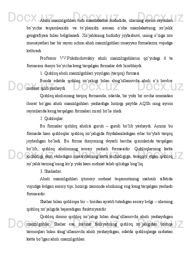 Aholi   manzilgohlari   turli   mamlakatlar   hududida,   ularning   ayrim   rayonlari
bo’yicha   taqsimlanishi   va   to’planishi   asosan   o’sha   mamlakatning   xo’jalik
geografiyasi  bilan belgilanadi. Xo’jalikning hududiy joylashuvi,  uning o’ziga  xos
xususiyatlari har bir rayon uchun aholi manzilgohlari muayyan formalarini vujudga
keltiradi.
Professor   V.V.Pokshishevskiy   aholi   manzilzgohlarini   qo’yidagi   6   ta
formasini dunyo bo’yicha keng tarqalgan formalar deb hisoblaydi.
1. Qishloq aholi manzilgohlari yoyilgan (tarqoq) formasi.
Bunda   odatda   qishloq   xo’jaliigi   bilan   shug’ullanuvchi   aholi   o’z   hovlisi
mehnat qilib yashaydi.
Qishloq aholisining tarqoq formasida, odatda, bir yoki bir necha ommadan
iborat   bo’gan   aholi   manzilgohlari   yashashga   hozirgi   paytda   AQSh   ning   ayrim
rayonlarida keng tarqalgan formalari misol bo’la oladi.
2. Qishloqlar.
Bu   formalar   qishloq   aholisi   guruh   –   guruh   bo’lib   yashaydi.   Ammo   bu
formada   ham   qishloqlar   qishloq   xo’jaligida   foydalaniladigan   erlar   bo’ylab   tarqoq
joylashgan   bo’ladi.   Bu   forma   dunyoning   deyarli   barcha   qisimlarida   tarqalgan
bo’lib,   qishloq   aholisining   asosiy   yashah   formasidir.   Qishloqlarning   katta
kichikligi ekin ekiladigan massivlarning katta kichikligiga, taraqqiy etgan qishloq
xo’jalik tarmog’ining ko’p yoki kam mehnat talab qilishga bog’liq.
3. Shaharlar.
Aholi   manzilgohlari   ijtimoiy   mehnat   taqsimotining   mahsuli   sifatida
vujudga kelgan asosiy tipi, hozirgi zamonda aholining eng keng tarqalgan yashash
formasidir.
Shahar bilan qishloqni bir – biridan ajratib tutadigan asosiy belgi – ularning
qishloq xo’jaligida bajaradigan funktsiyasidir.
Qishloq   doimo   qishloq   xo’jaligi   bilan   shug’ullanuvchi   aholi   yashaydigan
manzilgohlar.   Shahar   esa,   mehnat   faoliyatining   qishloq   xo’jaligidan   boshqa
tarmoqlari   bilan   shug’ullanuvchi   aholi   yashaydigan,   odatda   qishloqlarga   nisbatan
katta bo’lgan aholi manzilgohlari. 