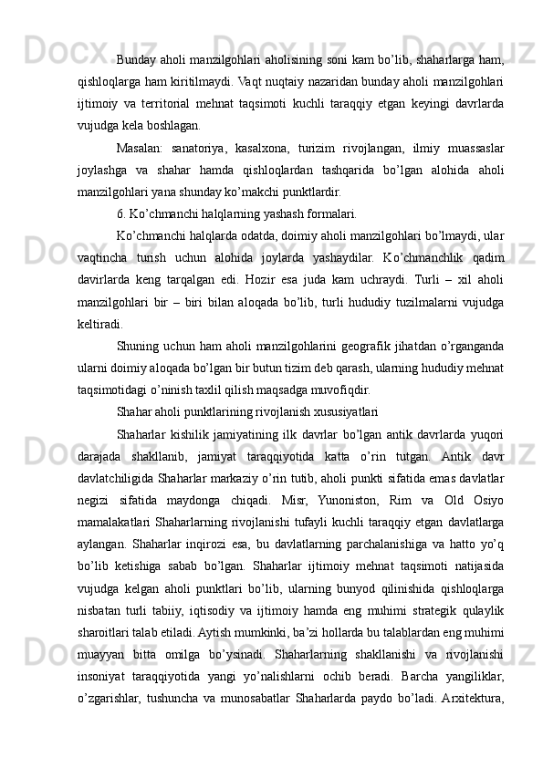 Bunday aholi manzilgohlari aholisining soni kam bo’lib, shaharlarga ham,
qishloqlarga ham kiritilmaydi. Vaqt nuqtaiy nazaridan bunday aholi manzilgohlari
ijtimoiy   va   territorial   mehnat   taqsimoti   kuchli   taraqqiy   etgan   keyingi   davrlarda
vujudga kela boshlagan.
Masalan:   sanatoriya,   kasalxona,   turizim   rivojlangan,   ilmiy   muassaslar
joylashga   va   shahar   hamda   qishloqlardan   tashqarida   bo’lgan   alohida   aholi
manzilgohlari yana shunday ko’makchi punktlardir.
6. Ko’chmanchi halqlarning yashash formalari.
Ko’chmanchi halqlarda odatda, doimiy aholi manzilgohlari bo’lmaydi, ular
vaqtincha   turish   uchun   alohida   joylarda   yashaydilar.   Ko’chmanchlik   qadim
davirlarda   keng   tarqalgan   edi.   Hozir   esa   juda   kam   uchraydi.   Turli   –   xil   aholi
manzilgohlari   bir   –   biri   bilan   aloqada   bo’lib,   turli   hududiy   tuzilmalarni   vujudga
keltiradi.
Shuning  uchun  ham   aholi   manzilgohlarini  geografik  jihatdan  o’rganganda
ularni doimiy aloqada bo’lgan bir butun tizim deb qarash, ularning hududiy mehnat
taqsimotidagi o’ninish taxlil qilish maqsadga muvofiqdir.
Shahar aholi punktlarining rivojlanish xususiyatlari
Shaharlar   kishilik   jamiyatining   ilk   davrlar   bo’lgan   antik   davrlarda   yuqori
darajada   shakllanib,   jamiyat   taraqqiyotida   katta   o’rin   tutgan.   Antik   davr
davlatchiligida Shaharlar markaziy o’rin tutib, aholi punkti sifatida emas davlatlar
negizi   sifatida   maydonga   chiqadi.   Misr,   Yunoniston,   Rim   va   Old   Osiyo
mamalakatlari   Shaharlarning   rivojlanishi   tufayli   kuchli   taraqqiy   etgan   davlatlarga
aylangan.   Shaharlar   inqirozi   esa,   bu   davlatlarning   parchalanishiga   va   hatto   yo’q
bo’lib   ketishiga   sabab   bo’lgan.   Shaharlar   ijtimoiy   mehnat   taqsimoti   natijasida
vujudga   kelgan   aholi   punktlari   bo’lib,   ularning   bunyod   qilinishida   qishloqlarga
nisbatan   turli   tabiiy,   iqtisodiy   va   ijtimoiy   hamda   eng   muhimi   strategik   qulaylik
sharoitlari talab etiladi. Aytish mumkinki, ba’zi hollarda bu talablardan eng muhimi
muayyan   bitta   omilga   bo’ysinadi.   Shaharlarning   shakllanishi   va   rivojlanishi
insoniyat   taraqqiyotida   yangi   yo’nalishlarni   ochib   beradi.   Barcha   yangiliklar,
o’zgarishlar,   tushuncha   va   munosabatlar   Shaharlarda   paydo   bo’ladi.  Arxitektura, 