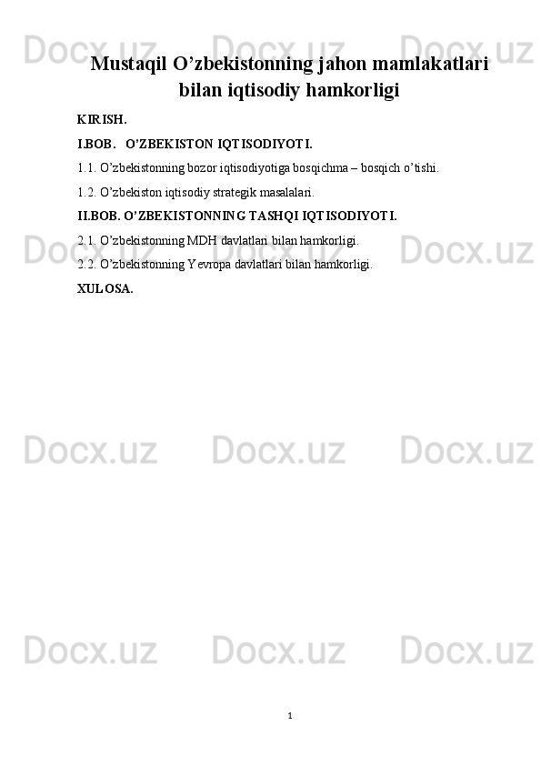 Mustaqil O’zbekistonning jahon mamlakatlari
bilan iqtisodiy hamkorligi
KIRISH.
I.BOB.   O’ZBEKISTON IQTISODIYOTI.
1.1. O’zbekistonning bozor iqtisodiyotiga bosqichma – bosqich o’tishi. 
1.2. O’zbekiston iqtisodiy strategik masalalari. 
II.BOB. O’ZBEKISTONNING TASHQI IQTISODIYOTI.
2.1. O’zbekistonning MDH davlatlari bilan hamkorligi.
2.2. O’zbekistonning Yevropa davlatlari bilan hamkorligi.
XULOSA.
 
1 