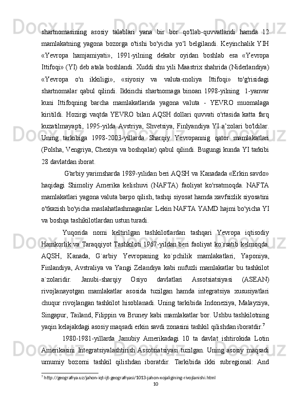 shartnomasining   asosiy   talablari   yana   bir   bor   qo'llab-quvvatlandi   hamda   12
mamlakatning   yagona   bozorga   o'tishi   bo'yicha   yo‘l   belgilandi.   Keyinchalik   YIH
«Yevropa   hamjamiyati»,   1991-yilning   dekabr   oyidan   boshlab   esa   «Yevropa
Ittifoqi» (YI) deb atala boshlandi. Xuddi shu yili Maastrix shahrida (Niderlandiya)
«Yevropa   o'n   ikkiligi»,   «siyosiy   va   valuta-moliya   Ittifoqi»   to'g'risidagi
shartnomalar   qabul   qilindi.   Ikkinchi   shartnomaga   binoan   1998-yilning     1-yanvar
kuni   Ittifoqning   barcha   mamlakatlarida   yagona   valuta   -   YEVRO   muomalaga
kiritildi.   Hozirgi   vaqtda   YEVRO   bilan   AQSH   dollari   quvvati   o'rtasida   katta   farq
kuzatilmayapti,   1995-yilda   Avstriya,   Shvetsiya,   Finlyandiya   YI   a’zolari   bo'ldilar.
Uning   tarkibiga   1998-2003-yillarda   Sharqiy   Yevropannig   qator   mamlakatlari
(Polsha, Vengriya, Chexiya va boshqalar) qabul qilindi. Bugungi kunda YI tarkibi
28 davlatdan iborat.
 G'arbiy yarimsharda 1989-yilidan beri AQSH va Kanadada «Erkin savdo»
haqidagi   Shimoliy   Amerika   kelishuvi   (NAFTA)   faoliyat   ko'rsatmoqda.   NAFTA
mamlakatlari yagona valuta barpo qilish, tashqi siyosat hamda xavfsizlik siyosatini
o'tkazish bo'yicha maslahatlashmaganlar. Lekin NAFTA YAMD hajmi bo'yicha YI
va boshqa tashikilotlardan ustun turadi.
Yuqorida   nomi   keltirilgan   tashkilotlardan   tashqari   Yevropa   iqtisodiy
Hamkorlik va Taraqqiyot Tashkiloti 1967-yildan beri faoliyat ko`rsatib kelmoqda.
AQSH,   Kanada,   G`arbiy   Yevropaning   ko`pchilik   mamlakatlari,   Yaponiya,
Finlandiya,   Avstraliya   va   Yangi   Zelandiya   kabi   nufuzli   mamlakatlar   bu   tashkilot
a`zolaridir.   Janubi-sharqiy   Osiyo   davlatlari   Assotsiatsiyasi   (ASEAN)
rivojlanayotgan   mamlakatlar   asosida   tuzilgan   hamda   integratsiya   xususiyatlari
chuqur   rivojlangan   tashkilot   hisoblanadi.   Uning   tarkibida   Indoneziya,   Malayziya,
Singapur, Tailand, Filippin va Bruney kabi mamlakatlar bor. Ushbu tashkilotning
yaqin kelajakdagi asosiy maqsadi erkin savdi zonasini tashkil qilishdan iboratdir. 7
 
1980-1981-yillarda   Janubiy   Amerikadagi   10   ta   davlat   ishtirokida   Lotin
Amerikasini   Integratsiyalashtirish   Assotsiatsiyasi   tuzilgan.   Uning   asosiy   maqsadi
umumiy   bozorni   tashkil   qilishdan   iboratdir.   Tarkibida   ikki   subregional:   And
7
 http://geografiya.uz/jahon-iqt-ijt-geografiyasi/1013-jahon-xojaligining-rivojlanishi.html
10 