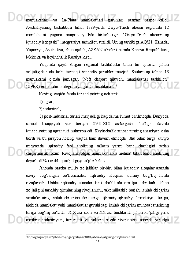 mamlakatlari   va   La-Plata   mamlakatlari   guruhlari   rasman   barpo   etildi.
Avstraliyaning   tashabbusi   bilan   1989-yilda   Osiyo-Tinch   okeani   regionida   12
mamlakatni   yagona   maqsad   yo`lida   birlashtirgan   "Osiyo-Tinch   okeanining
iqtisodiy kengashi” integratsiya tashkiloti tuzildi. Uning tarkibiga AQSH, Kanada,
Yaponiya,   Avstraliya,   shuningdek,   ASEAN   a`zolari   hamda   Koreya   Respublikasi,
Meksika va keyinchalik Rossiya kirdi.
Yuqorida   qayd   etilgan   regional   tashkilotlar   bilan   bir   qatorda,   jahon
xo`jaligida   juda   ko`p   tarmoqli   iqtisodiy   guruhlar   mavjud.   Shularning   ichida   13
mamlakatni   o`zida   jamlagan   "Neft   eksport   qiluvchi   mamlakatlar   tashkiloti”
(OPEK) eng muhim integratsiya guruhi hisoblanadi. 8
Keyingi vaqtda fanda iqtisodiyotning uch turi: 
1) agrar;  
            2) industrial;      
            3) post-industrial turlari mavjudligi haqida ma`lumot berilmoqda. Dunyoda
sanoat   taraqqiyoti   yuz   bergan   XVII-XIX   asrlargacha   bo`lgan   davrda
iqtisodiyotning agrar turi hukmron edi. Keyinchalik sanoat turning ahamiyati osha
bordi   va  bu   jarayon  hozirgi   vaqtda   ham   davom   etmoqda.   Shu  bilan   birga,   dunyo
miqyosida   iqtisodiy   faol   aholining   salkam   yarmi   band   ekanligini   sedan
chiqarmaslik  lozim.  Rivojlanayotgan   mamlakatlarda   mehnat   bilan  band  aholining
deyarli 60% i qishloq xo`jaligiga to`g`ri keladi.
Jahonda   barcha   milliy   xo‘jaliklar   bir-biri   bilan   iqtisodiy   aloqalar   asosida
uzviy   bog‘langan   bo‘lib,mazkur   iqtisodiy   aloqalar   doimiy   bog‘liq   holda
rivojlanadi.   Ushbu   iqtisodiy   aloqalar   turli   shakllarda   amalga   oshiriladi.   Jahon
xo‘jaligini tarkibiy qismlarining rivojlanishi, takomillashib borishi ishlab chiqarish
vositalarining   ishlab   chiqarish   darajasiga,   ijtimoiy-iqtisodiy   formatsiya     turiga,
alohida mamlakat yoki mamlakatlar guruhidagi ishlab chiqarish munosabatlarining
turiga   bog‘liq   bo‘ladi.     XIX   asr   oxiri   va   XX   asr   boshlarida   jahon   xo‘jaligi   yirik
mashina   industriyasi,   transporti   va   xalqaro   savdo   rivojlanishi   asosida   vujudga
8
http://geografiya.uz/jahon-iqt-ijt-geografiyasi/1013-jahon-xojaligining-rivojlanishi.html
11 