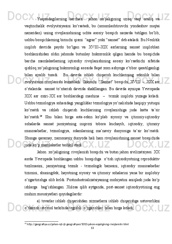 Yuqoridagilarning   barchasi     jahon   xo‘jaligining   uzoq   vaqt   oraliq   va
vaqtinchalik   evolyutsiyasini   ko‘rsatadi,   bu   (umumlashtiruvchi   yondashuv   nuqtai
nazaridan)   uning   rivojlanishining   uchta   asosiy   bosqich   nazarda   tutilgan   bo‘lib,
ushbu bosqichlarning birinchi qismi  “agrar” yoki “sanoat” deb ataladi. Bu Neolitik
inqilob   davrida   paydo   bo‘lgan   va   XVIII–XIX   asrlarning   sanoat   inqiloblari
boshlanishidan   oldin   jahonda   butunlay   hukmronlik   qilgan   hamda   bu   bosqichda
barcha   mamlakatlarning   iqtisodiy   rivojlanishining   asosiy   ko‘rsatkichi   sifatida
qishloq xo‘jaligining hukmronligi asosida faqat xom ashyoga e’tibor qaratilganligi
bilan   ajralib   turadi.     Bu   davrda   ishlab   chiqarish   kuchlarining   sekinlik   bilan
evolyutsion rivojlanishi kuzatiladi.  Ikkinchi  “Sanoat” bosqichi, XVIII  –  XIX asr
o‘rtalarida     sanoat   to‘ntarish   davrida   shakllangan.   Bu   davrda   ayniqsa   Yevropada
XIX   asr   oxiri-XX   asr   boshlaridagi   mashina     –     texnik   inqilobi   yuzaga   keladi.
Ushbu texnologiya sohasidagi yangiliklar texnologiya yo‘nalishida haqiqiy yutuqni
ko‘rsatdi   va   ishlab   chiqarish   kuchlarining   rivojlanishiga   juda   katta   ta’sir
ko‘rsatdi. 10
  Shu   bilan   birga   asta-sekin   ko‘plab   siyosiy   va   ijtimoiy-iqtisodiy
sohalarda   sanoat   jamiyatning   inqirozi   tobora   kuchayib,   iqtisodiy,   ijtimoiy
munosabatlar,   texnologiya,   odamlarning   ma’naviy   dunyosiga   ta’sir   ko‘rsatdi.
Shunga qaramay, zamonaviy dunyoda hali ham rivojlanishning sanoat bosqichida
juda ko‘p mamlakatlar tashkil etadi.
Jahon  xo‘jaligining  rivojlanish bosqichi va butun jahon sivilizatsiyasi. XX
asrda   Yevropada   boshlangan   ushbu   bosqichga     o‘tish   iqtisodiyotning   reproduktiv
tuzilmasini,   jamiyatning   texnik   -   texnologik   bazasini,   iqtisodiy   munosabatlar
tizimini,   shuningdek,   hayotning   siyosiy   va   ijtimoiy   sohalarini   yana   bir   inqilobiy
o‘zgartirishga  olib keldi.  Postindustrializatsiyaning   mohiyatini  aniqlash  juda  ko‘p
ishlarga     bag‘ishlangan.   Xulosa   qilib   aytganda,   post-sanoat   iqtisodiyotining   eng
muhim xususiyatlari quyidagilardir:
a)   tovarlar   ishlab   chiqarishdan   xizmatlarni   ishlab   chiqarishga   ustuvorlikni
o‘tkazish iste'mol tarkibida tegishli  o‘zgarishlar  bilan birga keladi;
10
 http://geografiya.uz/jahon-iqt-ijt-geografiyasi/1013-jahon-xojaligining-rivojlanishi.html
13 