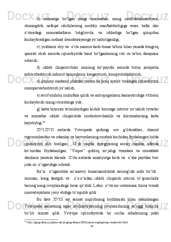 b)   mehnatga   bo‘lgan   yangi   munosabat,   uning   intellektualizatsiyasi,
shuningdek,   nafaqat   ishchilarning   moddiy   manfaatdorligiga   emas,   balki   ular
o‘rtasidagi   munosabatlarni   belgilovchi   va   ishlashga   bo‘lgan   qiziqishni
kuchaytiradigan mehnat demokratiyasiga yo‘naltirilganligi;
v) yoshlarni oliy va   o‘rta maxsus kasb-hunar ta'limi bilan yanada kengroq
qamrab   olish   asosida   iqtisodiyotda   band   bo‘lganlarning   roli   va   ta'lim   darajasini
oshirish;
d)   ishlab   chiqaruvchilar   sonining   ko‘payishi   asosida   butun   jamiyatni
axborotlashtirish axborot tarmoqlarini kengaytirish, kompyuterlashtirish;
e) ijtimoiy-madaniy jihatdan tobora ko‘proq ajralib turadigan iqtisodiyotni
insonparvarlashtirish yo‘nalish;
e) atrof-muhitni muhofaza qilish va antropogenlarni kamaytirishga e'tiborni
kuchaytirish uning resurslariga yuk;
g) katta biznesni ta'minlaydigan kichik biznesga ustuvor yo‘nalish tovarlar
va   xizmatlar   ishlab   chiqarishda   moslashuvchanlik   va   korxonalarning   katta
hayotiyligi. 11
XVI-XVII   asrlarda   Yevropada   qadimgi   suv   g‘ildiraklari,   shamol
tegirmonlaridan va odamlar va hayvonlarning mushak kuchidan foydalangan holda
iqtisodiyoti   olib   borilgan.     O‘sh   vaqtda   energiyaning   asosiy   manbai   sifatida
ko‘mirdan   foydalanilgan.   “Yuqori”   qishloq   xo‘jaligi   texnikasi   va   murakkab
ekinlarni   yaratish   klassik     O‘rta   asrlarda   amaliyotga   kirdi   va     o‘sha   paytdan   beri
juda oz  o‘zgarishga uchradi. 
Ba’zi     o‘zgarishlar   an’anaviy   hunarmandchilik   tarmog‘ida   sodir   bo‘ldi   .
xususan,   keng   dastgoh   va     o‘z-o‘zidan   ishlab   chiqarish   ixtirosi   to‘qimachilik
tarmog‘ining rivojlanishiga hissa qo‘shdi. Lekin  o‘rta asr ustaxonasi tizimi texnik
innovatsiyalarni joriy etishga to‘sqinlik qildi. 
Bu   davr   XVIII   asr   sanoat   inqilobining   boshlanishi   bilan   yakunlangan
Yevropada   sanoatning   agrar   sivilizatsiyasining   rivojlanishining   so‘nggi   bosqichi
bo‘lib   xizmat   qildi.   Yevropa   iqtisodiyotida   bir   necha   sohalarining   jadal
11
 http://geografiya.uz/jahon-iqt-ijt-geografiyasi/1013-jahon-xojaligining-rivojlanishi.html
14 