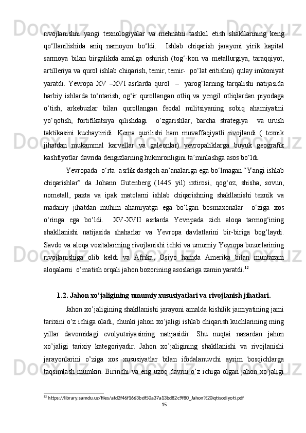 rivojlanishni   yangi   texnologiyalar   va   mehnatni   tashkil   etish   shakllarining   keng
qo‘llanilishida   aniq   namoyon   bo‘ldi.     Ishlab   chiqarish   jarayoni   yirik   kapital
sarmoya   bilan   birgalikda   amalga   oshirish   (tog‘-kon   va   metallurgiya,   taraqqiyot,
artilleriya va qurol ishlab chiqarish, temir, temir-  po‘lat eritishni) qulay imkoniyat
yaratdi.   Yevropa   XV   –XVI   asrlarda   qurol     –     yarog‘larning   tarqalishi   natijasida
harbiy   ishlarda   to‘ntarish,   og‘ir   qurollangan   otliq   va   yengil   otliqlardan   piyodaga
o‘tish,   arkebuzlar   bilan   qurollangan   feodal   militsiyaning   sobiq   ahamiyatini
yo‘qotish,   fortifikatsiya   qilishdagi     o‘zgarishlar,   barcha   strategiya     va   urush
taktikasini   kuchaytiridi.   Kema   qurilishi   ham   muvaffaqiyatli   rivojlandi   (   texnik
jihatdan   mukammal   karvellar   va   galeonlar)   yevropaliklarga   buyuk   geografik
kashfiyotlar davrida dengizlarning hukmronligini ta’minlashga asos bo‘ldi.
Yevropada  o‘rta  asrlik dastgoh an’analariga ega bo‘lmagan “Yangi ishlab
chiqarishlar”   da   Johann   Gutenberg   (1445   yil)   ixtirosi,   qog‘oz,   shisha,   sovun,
nometall,   paxta   va   ipak   matolarni   ishlab   chiqarishning   shakllanishi   texnik   va
madaniy   jihatdan   muhim   ahamiyatga   ega   bo‘lgan   bosmaxonalar     o‘ziga   xos
o‘ringa   ega   bo‘ldi.     XV-XVII   asrlarda   Yevripada   zich   aloqa   tarmog‘ining
shakllanishi   natijasida   shaharlar   va   Yevropa   davlatlarini   bir-biriga   bog‘laydi.
Savdo va aloqa vositalarining rivojlanishi ichki va umumiy Yevropa bozorlarining
rivojlanishiga   olib   keldi   va   Afrika,   Osiyo   hamda   Amerika   bilan   muntazam
aloqalarni  o‘rnatish orqali jahon bozorining asoslariga zamin yaratdi. 12
1.2. Jahon xo’jaligining umumiy xususiyatlari va rivojlanish jihatlari.
Jahon xo’jaligining shakllanishi jarayoni amalda kishilik jamiyatining jami
tarixini o’z ichiga oladi, chunki jahon xo’jaligi ishlab chiqarish kuchlarining ming
yillar   davomidagi   evolyutsiyasining   natijasidir.   Shu   nuqtai   nazardan   jahon
xo’jaligi   tarixiy   kategoriyadir.   Jahon   xo’jaligining   shakllanishi   va   rivojlanishi
jarayonlarini   o’ziga   xos   xususiyatlar   bilan   ifodalanuvchi   ayrim   bosqichlarga
taqsimlash mumkin. Birinchi  va eng uzoq davrni o’z ichiga olgan jahon xo’jaligi
12
 https://library.samdu.uz/files/afd2f46f1663bdf50a37a13bd82c9f80_Jahon%20iqtisodiyoti.pdf
15 