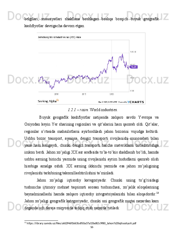 belgilari,   xususiyatlari   shakllana   boshlagan   boshqa   bosqich   buyuk   geografik
kashfiyotlar davrigacha davom etgan.
                               1.2.1 – rasm.  World industries.
  Buyuk   geografik   kashfiyotlar   natijasida   xalqaro   savdo   Yevropa   va
Osiyodan keyin Yer  sharining regionlari va qit’alarini ham  qamrab oldi. Qit’alar,
regionlar   o’rtasida   mahsulotlarni   ayirboshlash   jahon   bozorini   vujudga   keltirdi.
Ushbu   bozor   transport,   ayniqsa,   dengiz   transporti   rivojlanishi   munosabati   bilan
yana   ham   kengaydi,   chunki   dengiz   transporti   barcha   materiklarni   birlashtirishga
imkon berdi. Jahon xo’jaligi XX asr arafasida to’la-to’kis shakllanib bo’ldi, hamda
ushbu   asrning  birinchi   yarmida   uning  rivojlanishi   ayrim   hududlarni   qamrab   olish
hisobiga   amalga   oshdi.   XX   asrning   ikkinchi   yarmida   esa   jahon   xo’jaligining
rivojlanishi tarkibining takomillashtirilishini ta’minladi.
Jahon   xo’jaligi   iqtisodiy   kategoriyadir.   Chunki   uning   to’g’risidagi
tushuncha   ijtimoiy   mehnat   taqsimoti   asosan   tushunchasi,   xo’jalik   aloqalarining
baynalminallashi   hamda   xalqaro   iqtisodiy   integratsiyalanishi   bilan   aloqadordir. 13
Jahon xo’jaligi geografik kategoriyadir, chunki uni geografik nuqtai nazardan kam
deganda uch daraja miqyosida tadqiq etish nazarda tutiladi:
13
 https://library.samdu.uz/files/afd2f46f1663bdf50a37a13bd82c9f80_Jahon%20iqtisodiyoti.pdf
16 