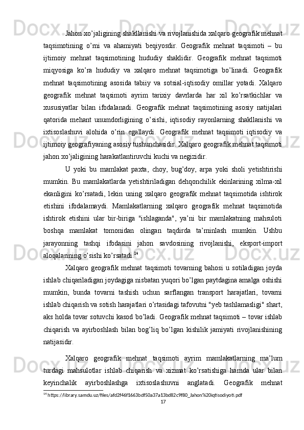 Jahon xo’jaligining shakllanishi va rivojlanishida xalqaro geografik mehnat
taqsimotining   o’rni   va   ahamiyati   beqiyosdir.   Geografik   mehnat   taqsimoti   –   bu
ijtimoiy   mehnat   taqsimotining   hududiy   shaklidir.   Geografik   mehnat   taqsimoti
miqyosiga   ko’ra   hududiy   va   xalqaro   mehnat   taqsimotiga   bo’linadi.   Geografik
mehnat   taqsimotining   asosida   tabiiy   va   sotsial-iqtisodiy   omillar   yotadi.   Xalqaro
geografik   mehnat   taqsimoti   ayrim   tarixiy   davrlarda   har   xil   ko’rsatkichlar   va
xususiyatlar   bilan   ifodalanadi.   Geografik   mehnat   taqsimotining   asosiy   natijalari
qatorida   mehant   unumdorligining   o’sishi,   iqtisodiy   rayonlarning   shakllanishi   va
ixtisoslashuvi   alohida   o’rin   egallaydi.   Geografik   mehnat   taqsimoti   iqtisodiy   va
ijtimoiy geografiyaning asosiy tushunchasidir. Xalqaro geografik mehnat taqsimoti
jahon xo’jaligining harakatlantiruvchi kuchi va negizidir.
U   yoki   bu   mamlakat   paxta,   choy,   bug’doy,   arpa   yoki   sholi   yetishtirishi
mumkin.   Bu   mamlakatlarda   yetishtiriladigan   dehqonchilik   ekinlarining   xilma-xil
ekanligini   ko’rsatadi,   lekin   uning   xalqaro   geografik   mehnat   taqsimotida   ishtirok
etishini   ifodalamaydi.   Mamlakatlarning   xalqaro   geografik   mehnat   taqsimotida
ishtirok   etishini   ular   bir-biriga   "ishlaganda",   ya’ni   bir   mamlakatning   mahsuloti
boshqa   mamlakat   tomonidan   olingan   taqdirda   ta’minlash   mumkin.   Ushbu
jarayonning   tashqi   ifodasini   jahon   savdosining   rivojlanishi,   eksport-import
aloqalarining o’sishi ko’rsatadi. 14
Xalqaro   geografik   mehnat   taqsimoti   tovarning   bahosi   u   sotiladigan   joyda
ishlab chiqariladigan joydagiga nisbatan yuqori bo’lgan paytdagina amalga oshishi
mumkin,   bunda   tovarni   tashish   uchun   sarflangan   transport   harajatlari,   tovarni
ishlab chiqarish va sotish harajatlari o’rtasidagi tafovutni "yeb tashlamasligi" shart,
aks holda tovar sotuvchi kasod bo’ladi. Geografik mehnat taqsimoti – tovar ishlab
chiqarish   va   ayirboshlash   bilan   bog’liq   bo’lgan   kishilik   jamiyati   rivojlanishining
natijasidir.
Xalqaro   geografik   mehnat   taqsimoti   ayrim   mamlakatlarning   ma’lum
turdagi   mahsulotlar   ishlab   chiqarish   va   xizmat   ko’rsatishiga   hamda   ular   bilan
keyinchalik   ayirboshlashga   ixtisoslashuvni   anglatadi.   Geografik   mehnat
14
 https://library.samdu.uz/files/afd2f46f1663bdf50a37a13bd82c9f80_Jahon%20iqtisodiyoti.pdf
17 