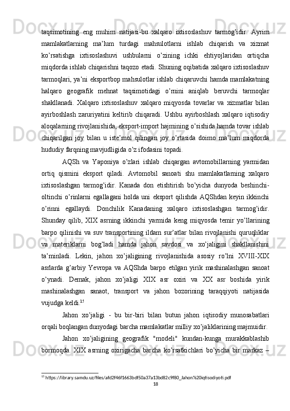 taqsimotining   eng   muhim   natijasi-bu   xalqaro   ixtisoslashuv   tarmog’idir.   Ayrim
mamlakatlarning   ma’lum   turdagi   mahsulotlarni   ishlab   chiqarish   va   xizmat
ko’rsatishga   ixtisoslashuvi   ushbularni   o’zining   ichki   ehtiyojlaridan   ortiqcha
miqdorda ishlab chiqarishni taqozo etadi. Shuning oqibatida xalqaro ixtisoslashuv
tarmoqlari, ya’ni eksportbop mahsulotlar ishlab chiqaruvchi hamda mamlakatning
halqaro   geografik   mehnat   taqsimotidagi   o’rnini   aniqlab   beruvchi   tarmoqlar
shakllanadi.   Xalqaro   ixtisoslashuv   xalqaro   miqyosda   tovarlar   va   xizmatlar   bilan
ayirboshlash   zaruriyatini   keltirib   chiqaradi.   Ushbu   ayirboshlash   xalqaro   iqtisodiy
aloqalarning rivojlanishida, eksport-import hajmining o’sishida hamda tovar ishlab
chiqarilgan   joy   bilan   u   iste’mol   qilingan   joy   o’rtasida   doimo   ma’lum   miqdorda
hududiy farqning mavjudligida o’z ifodasini topadi.
AQSh   va   Yaponiya   o’zlari   ishlab   chiqargan   avtomobillarning   yarmidan
ortiq   qismini   eksport   qiladi.   Avtomobil   sanoati   shu   mamlakatlarning   xalqaro
ixtisoslashgan   tarmog’idir.   Kanada   don   etishtirish   bo’yicha   dunyoda   beshinchi-
oltinchi   o’rinlarni   egallagani   holda   uni   eksport   qilishda   AQShdan   keyin   ikkinchi
o’rinni   egallaydi.   Donchilik   Kanadaning   xalqaro   ixtisoslashgan   tarmog’idir.
Shunday   qilib,   XIX   asrning   ikkinchi   yarmida   keng   miqyosda   temir   yo’llarining
barpo   qilinishi   va   suv   transportining   ildam   sur’atlar   bilan   rivojlanishi   quruqliklar
va   materiklarni   bog’ladi   hamda   jahon   savdosi   va   xo’jaligini   shakllanishini
ta’minladi.   Lekin,   jahon   xo’jaligining   rivojlanishida   asosiy   ro’lni   XVIII-XIX
asrlarda   g’arbiy   Yevropa   va   AQShda   barpo   etilgan   yirik   mashinalashgan   sanoat
o’ynadi.   Demak,   jahon   xo’jaligi   XIX   asr   oxiri   va   XX   asr   boshida   yirik
mashinalashgan   sanaot,   transport   va   jahon   bozorining   taraqqiyoti   natijasida
vujudga keldi. 15
Jahon   xo’jaligi   -   bu   bir-biri   bilan   butun   jahon   iqtisodiy   munosabatlari
orqali boqlangan dunyodagi barcha mamlakatlar milliy xo’jaliklarining majmuidir.
Jahon   xo’jaligining   geografik   "modeli"   kundan-kunga   murakkablashib
bormoqda.   XIX   asrning   oxirigacha   barcha   ko’rsatkichlari   bo’yicha   bir   markaz   –
15
 https://library.samdu.uz/files/afd2f46f1663bdf50a37a13bd82c9f80_Jahon%20iqtisodiyoti.pdf
18 
