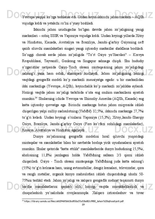 Yevropa yaqqol ko’zga tashlanar edi. Undan keyin ikkinchi jahon markazi – AQSh
vujudga keldi va yetakchi ro’lni o’ynay boshladi.
Ikkinchi   jahon   urushigacha   bo’lgan   davrda   jahon   xo’jaligining   yangi
markazlari – sobiq SSSR va Yaponiya vujudga keldi. Undan keyingi yillarda Xitoy
va   Hindiston,   Kanada,   Avstraliya   va   Braziliya,   Janubi-g’arbiy   Osiyoning   neft
qazib   oluvchi   mamlakatlari   singari   yangi   iqtisodiy   markazlar   shakllana   boshladi.
So’nggi   chorak   asrda   jahon   xo’jaligida   "To’rt   Osiyo   yo’lbarslari"   –   Koreya
Respublikasi,   Tayvand1,   Gonkong   va   Singapur   sahnaga   chiqdi.   Shu   hududiy
o’zgarishlar   natijasida   Osiyo-Tinch   okeani   mintaqasining   jahon   xo’jaligidagi
salmog’i   yana   ham   oshdi,   ahamiyati   kuchaydi.   Jahon   xo’jaligining   hozirgi
vaqtdagi   geografik   modeli   ko’p   markazli   xususiyatga   egadir.   u   bir   markazlidan
ikki   markazliga   (Yevropa,   AQSh),   keyinchalik   ko’p   markazli   xo’jalikka   aylandi.
Hozirgi   vaqtda   jahon   xo’jaligi   tarkibida   o’nta   eng   muhim   markazlarni   ajratish
mumkin. 16
  Shularning ichida Yevropa va Shimoliy Amerika (AQSh, Kanada) eng
katta   iqtisodiy   quvvatga   ega.   Birinchi   markazga   butun   jahon   miqyosida   ishlab
chiqarilgan yalpi milliy mahsulotning (YaMM) 32,5%i, ikkinchi markazga 27,7%i
to’g’ri   keladi.   Undan   keyingi   o’rinlarni   Yaponiya   (15,3%),   Xitoy,Janubi-Sharqiy
Osiyo,   Braziliya,   Janubi-g’arbiy   Osiyo   (Fors   ko’rfazi   sohilidagi   mamlakatlar),
Rossiya, Avstraliya va Hindiston egallaydi.
Dunyo   xo’jalinining   geografik   modelini   hosil   qiluvchi   yuqoridagi
mintaqalar   va   mamlakatlar   bilan   bir   navbatda   boshqa   yirik   uyushmalarni   ajratish
mumkin. Shular qatorida "katta ettilik" mamlakatlarida dunyo hududining 15,5%i,
aholisining   11,8%i   jamlagani   holda   YaMMning   salkam   2/3   qismi   ishlab
chiqariladi.   Osiyo   -   Tinch   okeani   mintaqasiga   YaMMning   juda   katta   salmog’i
(55%) to’g’ri kelmasa ham, uning avtomobillar, dengiz kemalari, televizorlar, qora
va   rangli   metallar,   organik   kimyo   mahsulotlari   ishlab   chiqarishdagi   ulushi   50-
75%ni tashkil etadi. Jahon xo’jaligi va xalqaro geografik mehnat taqsimoti dunyo
barcha   mamlakatlarini   qamrab   olib,   hozirgi   vaqtda   murakkablashish   va
chuqurlashish   yo’nalishida   rivojlanmoqda.   Xalqaro   ixtisoslashuv   va   tovar
16
 https://library.samdu.uz/files/afd2f46f1663bdf50a37a13bd82c9f80_Jahon%20iqtisodiyoti.pdf
19 