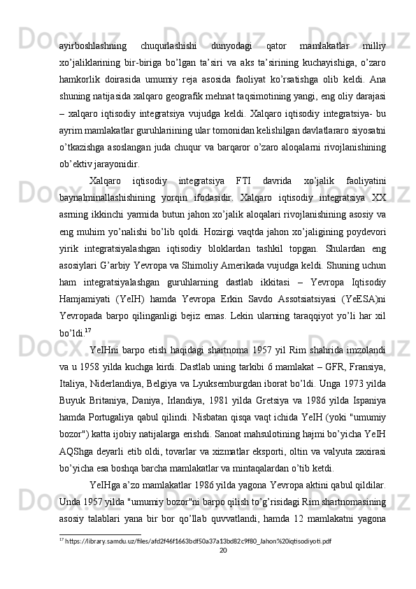 ayirboshlashning   chuqurlashishi   dunyodagi   qator   mamlakatlar   milliy
xo’jaliklarining   bir-biriga   bo’lgan   ta’siri   va   aks   ta’sirining   kuchayishiga,   o’zaro
hamkorlik   doirasida   umumiy   reja   asosida   faoliyat   ko’rsatishga   olib   keldi.   Ana
shuning natijasida xalqaro geografik mehnat taqsimotining yangi, eng oliy darajasi
–   xalqaro   iqtisodiy   integratsiya   vujudga   keldi.   Xalqaro   iqtisodiy   integratsiya-   bu
ayrim mamlakatlar guruhlariining ular tomonidan kelishilgan davlatlararo siyosatni
o’tkazishga asoslangan  juda chuqur va barqaror o’zaro aloqalarni rivojlanishining
ob’ektiv jarayonidir. 
Xalqaro   iqtisodiy   integratsiya   FTI   davrida   xo’jalik   faoliyatini
baynalminallashishining   yorqin   ifodasidir.   Xalqaro   iqtisodiy   integratsiya   XX
asrning ikkinchi yarmida butun jahon xo’jalik aloqalari rivojlanishining asosiy va
eng   muhim   yo’nalishi   bo’lib   qoldi.   Hozirgi   vaqtda   jahon   xo’jaligining   poydevori
yirik   integratsiyalashgan   iqtisodiy   bloklardan   tashkil   topgan.   Shulardan   eng
asosiylari G’arbiy Yevropa va Shimoliy Amerikada vujudga keldi. Shuning uchun
ham   integratsiyalashgan   guruhlarning   dastlab   ikkitasi   –   Yevropa   Iqtisodiy
Hamjamiyati   (YeIH)   hamda   Yevropa   Erkin   Savdo   Assotsiatsiyasi   (YeESA)ni
Yevropada   barpo   qilinganligi   bejiz   emas.   Lekin   ularning   taraqqiyot   yo’li   har   xil
bo’ldi. 17
YeIHni   barpo   etish   haqidagi   shartnoma   1957   yil   Rim   shahrida   imzolandi
va u 1958 yilda kuchga kirdi. Dastlab uning tarkibi 6 mamlakat – GFR, Fransiya,
Italiya, Niderlandiya, Belgiya va Lyuksemburgdan iborat bo’ldi. Unga 1973 yilda
Buyuk   Britaniya,   Daniya,   Irlandiya,   1981   yilda   Gretsiya   va   1986   yilda   Ispaniya
hamda Portugaliya qabul qilindi. Nisbatan qisqa vaqt ichida YeIH (yoki "umumiy
bozor") katta ijobiy natijalarga erishdi. Sanoat mahsulotining hajmi bo’yicha YeIH
AQShga deyarli etib oldi, tovarlar va xizmatlar eksporti, oltin va valyuta zaxirasi
bo’yicha esa boshqa barcha mamlakatlar va mintaqalardan o’tib ketdi.
YeIHga a’zo mamlakatlar 1986 yilda yagona Yevropa aktini qabul qildilar.
Unda 1957 yilda "umumiy bozor"ni barpo qilish to’g’risidagi Rim shartnomasining
asosiy   talablari   yana   bir   bor   qo’llab   quvvatlandi,   hamda   12   mamlakatni   yagona
17
 https://library.samdu.uz/files/afd2f46f1663bdf50a37a13bd82c9f80_Jahon%20iqtisodiyoti.pdf
20 