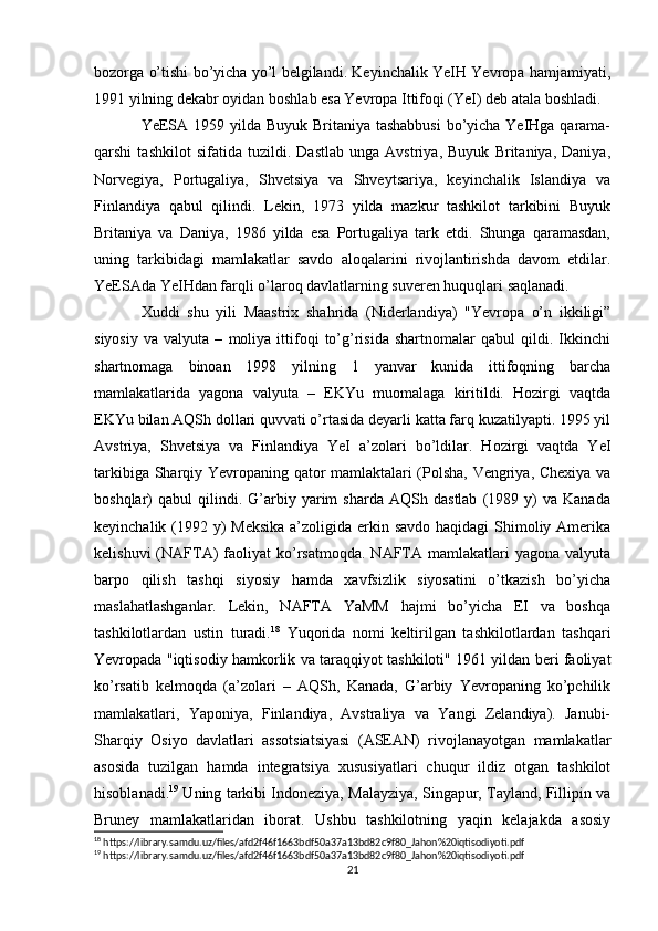 bozorga o’tishi bo’yicha yo’l belgilandi. Keyinchalik YeIH Yevropa hamjamiyati,
1991 yilning dekabr oyidan boshlab esa Yevropa Ittifoqi (YeI) deb atala boshladi.
YeESA 1959 yilda Buyuk Britaniya tashabbusi  bo’yicha YeIHga qarama-
qarshi   tashkilot   sifatida   tuzildi.   Dastlab   unga   Avstriya,   Buyuk   Britaniya,   Daniya,
Norvegiya,   Portugaliya,   Shvetsiya   va   Shveytsariya,   keyinchalik   Islandiya   va
Finlandiya   qabul   qilindi.   Lekin,   1973   yilda   mazkur   tashkilot   tarkibini   Buyuk
Britaniya   va   Daniya,   1986   yilda   esa   Portugaliya   tark   etdi.   Shunga   qaramasdan,
uning   tarkibidagi   mamlakatlar   savdo   aloqalarini   rivojlantirishda   davom   etdilar.
YeESAda YeIHdan farqli o’laroq davlatlarning suveren huquqlari saqlanadi.
Xuddi   shu   yili   Maastrix   shahrida   (Niderlandiya)   "Yevropa   o’n   ikkiligi”
siyosiy   va   valyuta   –   moliya   ittifoqi   to’g’risida   shartnomalar   qabul   qildi.   Ikkinchi
shartnomaga   binoan   1998   yilning   1   yanvar   kunida   ittifoqning   barcha
mamlakatlarida   yagona   valyuta   –   EKYu   muomalaga   kiritildi.   Hozirgi   vaqtda
EKYu bilan AQSh dollari quvvati o’rtasida deyarli katta farq kuzatilyapti. 1995 yil
Avstriya,   Shvetsiya   va   Finlandiya   YeI   a’zolari   bo’ldilar.   Hozirgi   vaqtda   YeI
tarkibiga Sharqiy Yevropaning qator mamlaktalari (Polsha, Vengriya, Chexiya va
boshqlar)   qabul   qilindi.   G’arbiy   yarim   sharda   AQSh  dastlab   (1989  y)   va   Kanada
keyinchalik (1992 y)  Meksika a’zoligida erkin savdo haqidagi  Shimoliy Amerika
kelishuvi  (NAFTA)   faoliyat   ko’rsatmoqda.  NAFTA  mamlakatlari   yagona  valyuta
barpo   qilish   tashqi   siyosiy   hamda   xavfsizlik   siyosatini   o’tkazish   bo’yicha
maslahatlashganlar.   Lekin,   NAFTA   YaMM   hajmi   bo’yicha   EI   va   boshqa
tashkilotlardan   ustin   turadi. 18
  Yuqorida   nomi   keltirilgan   tashkilotlardan   tashqari
Yevropada "iqtisodiy hamkorlik va taraqqiyot tashkiloti" 1961 yildan beri faoliyat
ko’rsatib   kelmoqda   (a’zolari   –   AQSh,   Kanada,   G’arbiy   Yevropaning   ko’pchilik
mamlakatlari,   Yaponiya,   Finlandiya,   Avstraliya   va   Yangi   Zelandiya).   Janubi-
Sharqiy   Osiyo   davlatlari   assotsiatsiyasi   (ASEAN)   rivojlanayotgan   mamlakatlar
asosida   tuzilgan   hamda   integratsiya   xususiyatlari   chuqur   ildiz   otgan   tashkilot
hisoblanadi. 19
 Uning tarkibi Indoneziya, Malayziya, Singapur, Tayland, Fillipin va
Bruney   mamlakatlaridan   iborat.   Ushbu   tashkilotning   yaqin   kelajakda   asosiy
18
 https://library.samdu.uz/files/afd2f46f1663bdf50a37a13bd82c9f80_Jahon%20iqtisodiyoti.pdf
19
 https://library.samdu.uz/files/afd2f46f1663bdf50a37a13bd82c9f80_Jahon%20iqtisodiyoti.pdf
21 