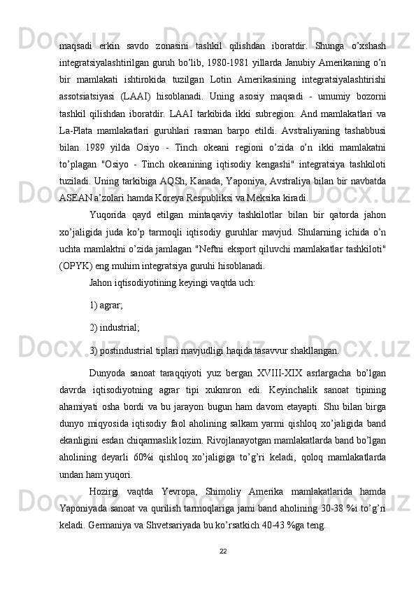maqsadi   erkin   savdo   zonasini   tashkil   qilishdan   iboratdir.   Shunga   o’xshash
integratsiyalashtirilgan guruh bo’lib, 1980-1981 yillarda Janubiy Amerikaning o’n
bir   mamlakati   ishtirokida   tuzilgan   Lotin   Amerikasining   integratsiyalashtirishi
assotsiatsiyasi   (LAAI)   hisoblanadi.   Uning   asosiy   maqsadi   -   umumiy   bozorni
tashkil   qilishdan   iboratdir.   LAAI   tarkibida   ikki   subregion:   And   mamlakatlari   va
La-Plata   mamlakatlari   guruhlari   rasman   barpo   etildi.   Avstraliyaning   tashabbusi
bilan   1989   yilda   Osiyo   -   Tinch   okeani   regioni   o’zida   o’n   ikki   mamlakatni
to’plagan   "Osiyo   -   Tinch   okeanining   iqtisodiy   kengashi"   integratsiya   tashkiloti
tuziladi. Uning tarkibiga AQSh, Kanada, Yaponiya, Avstraliya bilan bir navbatda
ASEAN a’zolari hamda Koreya Respubliksi va Meksika kiradi.
Yuqorida   qayd   etilgan   mintaqaviy   tashkilotlar   bilan   bir   qatorda   jahon
xo’jaligida   juda   ko’p   tarmoqli   iqtisodiy   guruhlar   mavjud.   Shularning   ichida   o’n
uchta mamlaktni o’zida jamlagan "Neftni eksport qiluvchi mamlakatlar tashkiloti"
(OPYK) eng muhim integratsiya guruhi hisoblanadi.
Jahon iqtisodiyotining keyingi vaqtda uch: 
1) agrar; 
2) industrial; 
3) postindustrial tiplari mavjudligi haqida tasavvur shakllangan. 
Dunyoda   sanoat   taraqqiyoti   yuz   bergan   XVIII-XIX   asrlargacha   bo’lgan
davrda   iqtisodiyotning   agrar   tipi   xukmron   edi.   Keyinchalik   sanoat   tipining
ahamiyati   osha   bordi   va   bu   jarayon   bugun   ham   davom   etayapti.   Shu   bilan   birga
dunyo   miqyosida   iqtisodiy   faol   aholining   salkam   yarmi   qishloq   xo’jaligida   band
ekanligini esdan chiqarmaslik lozim. Rivojlanayotgan mamlakatlarda band bo’lgan
aholining   deyarli   60%i   qishloq   xo’jaligiga   to’g’ri   keladi,   qoloq   mamlakatlarda
undan ham yuqori.
Hozirgi   vaqtda   Yevropa,   Shimoliy   Amerika   mamlakatlarida   hamda
Yaponiyada sanoat  va qurilish tarmoqlariga jami band aholining 30-38 %i to’g’ri
keladi. Germaniya va Shvetsariyada bu ko’rsatkich 40-43 %ga teng.
22 