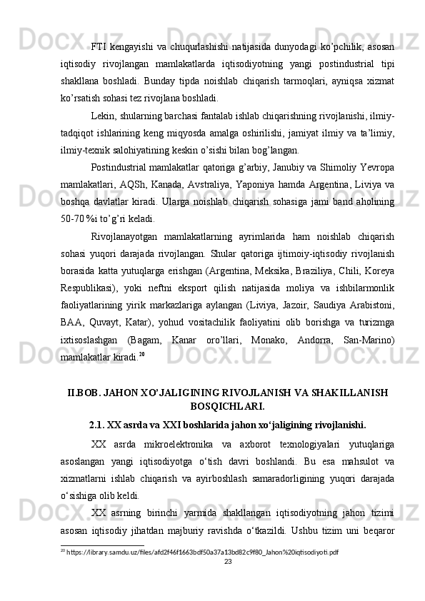 FTI   kengayishi   va   chuqurlashishi   natijasida   dunyodagi   ko’pchilik,   asosan
iqtisodiy   rivojlangan   mamlakatlarda   iqtisodiyotning   yangi   postindustrial   tipi
shakllana   boshladi.   Bunday   tipda   noishlab   chiqarish   tarmoqlari,   ayniqsa   xizmat
ko’rsatish sohasi tez rivojlana boshladi.
Lekin, shularning barchasi fantalab ishlab chiqarishning rivojlanishi, ilmiy-
tadqiqot   ishlarining   keng   miqyosda   amalga   oshirilishi,   jamiyat   ilmiy   va   ta’limiy,
ilmiy-texnik salohiyatining keskin o’sishi bilan bog’langan.
Postindustrial mamlakatlar qatoriga g’arbiy, Janubiy va Shimoliy Yevropa
mamlakatlari,   AQSh,   Kanada,   Avstraliya,   Yaponiya   hamda   Argentina,   Liviya   va
boshqa   davlatlar   kiradi.   Ularga   noishlab   chiqarish   sohasiga   jami   band   aholining
50-70 %i to’g’ri keladi.
Rivojlanayotgan   mamlakatlarning   ayrimlarida   ham   noishlab   chiqarish
sohasi   yuqori   darajada   rivojlangan.   Shular   qatoriga   ijtimoiy-iqtisodiy   rivojlanish
borasida   katta   yutuqlarga   erishgan   (Argentina,   Meksika,   Braziliya,   Chili,   Koreya
Respublikasi),   yoki   neftni   eksport   qilish   natijasida   moliya   va   ishbilarmonlik
faoliyatlarining   yirik   markazlariga   aylangan   (Liviya,   Jazoir,   Saudiya   Arabistoni,
BAA,   Quvayt,   Katar),   yohud   vositachilik   faoliyatini   olib   borishga   va   turizmga
ixtisoslashgan   (Bagam,   Kanar   oro’llari,   Monako,   Andorra,   San-Marino)
mamlakatlar kiradi. 20
II.BOB. JAHON XO’JALIGINING RIVOJLANISH VA SHAKILLANISH
BOSQICHLARI.
2.1. XX asrda va XXI boshlarida jahon xo‘jaligining rivojlanishi.
XX   asrda   mikroelektronika   va   axborot   texnologiyalari   yutuqlariga
asoslangan   yangi   iqtisodiyotga   o‘tish   davri   boshlandi.   Bu   esa   mahsulot   va
xizmatlarni   ishlab   chiqarish   va   ayirboshlash   samaradorligining   yuqori   darajada
o‘sishiga olib keldi. 
XX   asrning   birinchi   yarmida   shakllangan   iqtisodiyotning   jahon   tizimi
asosan   iqtisodiy   jihatdan   majburiy   ravishda   o‘tkazildi.   Ushbu   tizim   uni   beqaror
20
 https://library.samdu.uz/files/afd2f46f1663bdf50a37a13bd82c9f80_Jahon%20iqtisodiyoti.pdf
23 