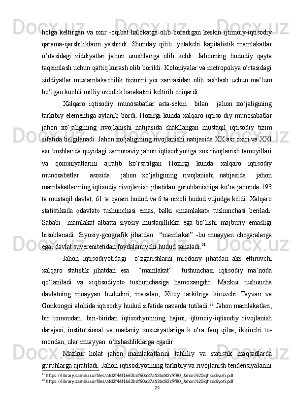 holga keltirgan  va oxir  -oqibat  halokatga  olib boradigan  keskin  ijtimoiy-iqtisodiy
qarama-qarshiliklarni   yashirdi.   Shunday   qilib,   yetakchi   kapitalistik   mamlakatlar
o‘rtasidagi   ziddiyatlar   jahon   urushlariga   olib   keldi.   Jahonning   hududiy   qayta
taqsimlash uchun qattiq kurash olib borildi. Koloniyalar va metropoliya o‘rtasidagi
ziddiyatlar   mustamlakachilik   tizimini   yer   xaritasidan   olib   tashlash   uchun   ma’lum
bo‘lgan kuchli milliy ozodlik harakatini keltirib chiqardi.
Xalqaro   iqtisodiy   munosabatlar   asta-sekin     bilan     jahon   xo‘jaligining
tarkibiy  elementiga   aylanib  bordi.  Hozirgi   kunda  xalqaro  iqtiso  diy  munosabatlar
jahon   xo‘jaligining   rivojlanishi   natijasida   shakllangan   mustaqil   iqtisodiy   tizim
sifatida belgilanadi. Jahon xo‘jaligining rivojlanishi natijasida XX asr oxiri va XXI
asr boshlarida quyidagi zamonaviy jahon iqtisodiyotiga xos rivojlanish tamoyillari
va   qonuniyatlarini   ajratib   ko‘rsatilgan   Hozirgi   kunda   xalqaro   iqtisodiy
munosabatlar     asosida     jahon   xo‘jaligining   rivojlanishi   natijasida     jahon
mamlakatlarining iqtisodiy rivojlanish jihatidan guruhlanishiga ko‘ra jahonda 193
ta mustaqil davlat, 61 ta qaram hudud va 6 ta nizoli hudud vujudga keldi. Xalqaro
statistikada   «davlat»   tushunchasi   emas,   balki   «mamlakat»   tushunchasi   beriladi.
Sababi     mamlakat   albatta   siyosiy   mustaqillikka   ega   bo‘lishi   majburiy   emasligi
hisoblanadi.   Siyosiy-geografik   jihatdan     “mamlakat”   -bu   muayyan   chegaralarga
ega, davlat suverenitetidan foydalanuvchi hudud sanaladi. 21
 
Jahon   iqtisodiyotidagi     o‘zgarishlarni   miqdoriy   jihatdan   aks   ettiruvchi
xalqaro   statistik   jihatdan   esa     “mamlakat”     tushunchasi   iqtisodiy   ma’noda
qo‘laniladi   va   «iqtisodiyot»   tushunchasiga   hamoxangdir.   Mazkur   tushuncha
davlatning   muayyan   hududini,   masalan,   Xitoy   tarkibiga   kiruvchi   Tayvan   va
Gonkongni alohida iqtisodiy hudud sifatida nazarda tutiladi. 22
 Jahon mamlakatlari,
bir   tomondan,   biri-biridan   iqtisodiyotining   hajmi,   ijtimoiy-iqtisodiy   rivojlanish
darajasi,   institutsional   va   madaniy   xususiyatlariga   k   o‘ra   farq   qilsa,   ikkinchi   to-
mondan, ular muayyan  o‘xshashliklarga egadir. 
Mazkur   holat   jahon   mamlakatlarini   tahliliy   va   statistik   maqsadlarda
guruhlarga ajratiladi. Jahon iqtisodiyotining tarkibiy va rivojlanish tendensiyalarini
21
 https://library.samdu.uz/files/afd2f46f1663bdf50a37a13bd82c9f80_Jahon%20iqtisodiyoti.pdf
22
 https://library.samdu.uz/files/afd2f46f1663bdf50a37a13bd82c9f80_Jahon%20iqtisodiyoti.pdf
24 