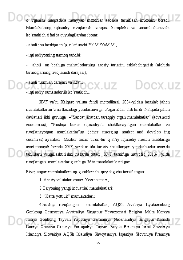o   ‘rganish   maqsadida   muayyan   mezonlar   asosida   tasniflash   imkonini   beradi.
Mamlakatning   iqtisodiy   rivojlanish   darajasi   kompleks   va   umumlashtiruvchi
ko‘rsatkich sifatida quyidagilardan iborat: 
- aholi jon boshiga to ‘g‘ri keluvchi YalM /YaM M ; 
- iqtisodiyotning tarmoq tarkibi; 
-     aholi   jon   boshiga   mahsulotlarning   asosiy   turlarini   ishlabchiqarish   (alohida
tarmoqlarning rivojlanish darajasi); 
- aholi turmush darajasi va sifati;
- iqtisodiy samaradorlik ko‘rsatkichi.
XVF   ya’ni   Xalqaro   valuta   fondi   metodikasi.   2004-yildan   boshlab   jahon
mamlakatlarini tasniflashdagi yondashuviga  o‘zgarishlar olib kirdi. Natijada jahon
davlatlari ikki guruhga   –“Sanoat jihatdan taraqqiy etgan mamlakatlar” (advanced
economics),   “Boshqa   bozor   iqtisodiyoti   shakllanayotgan   mamlakatlar   va
rivojlanayotgan   mamlakatlar”ga   (other   emerging   market   and   develop   ing
countries)   ajratiladi.   Mazkur   tasnif   biron-bir   q   at’iy   iqtisodiy   mezon   talablariga
asoslanmaydi   hamda   XVF   yordam   ida   tarixiy   shakllangan   yondashuvlar   asosida
tahlillarn   yengillashtirishni   nazarda   tutadi.   XVF   tasnifiga   muvofiq   2013-     yilda
rivojlangan  mamlakatlar guruhiga 36 ta mamlakat kiritilgan.
Rivojlangan mamlakatlaming guruhlanishi quyidagicha tasniflangan:
1. Asosiy valutalar zonasi Yevro zonasi;
2.Osiyoning yangi industrial mamlakatlari;
3. “Katta yettilik” mamlakatlari;
4.Boshqa   rivojlangan     mamlakatlar;   AQSh   Avstriya   Lyuksemburg
Gonkong   Germaniya   Avstraliya   Singapur   Yevrozonasi   Belgiya   Malta   Koreya
Italiya   Gonkong   Tayvan   Yaponiya   Germaniya   Niderlandiya   Singapur   Kanada
Daniya   Chexiya   Gretsiya   Portugaliya   Tayvan   Buyuk   Britaniya   Isroil   Shvetsiya
Irlandiya   Slovakiya   AQSh   Islandiya   Shveytsariya   Ispaniya   Sloveniya   Fransiya
25 
