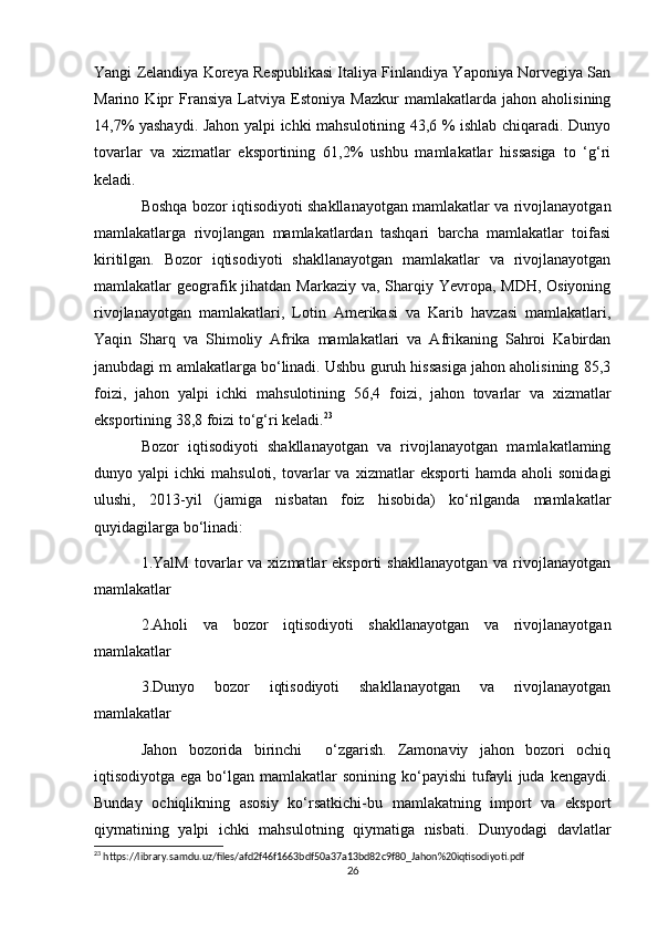 Yangi Zelandiya Koreya Respublikasi Italiya Finlandiya Yaponiya Norvegiya San
Marino   Kipr   Fransiya   Latviya   Estoniya   Mazkur   mamlakatlarda   jahon   aholisining
14,7% yashaydi. Jahon yalpi ichki mahsulotining 43,6 % ishlab chiqaradi. Dunyo
tovarlar   va   xizmatlar   eksportining   61,2%   ushbu   mamlakatlar   hissasiga   to   ‘g‘ri
keladi.
Boshqa bozor iqtisodiyoti shakllanayotgan mamlakatlar va rivojlanayotgan
mamlakatlarga   rivojlangan   mamlakatlardan   tashqari   barcha   mamlakatlar   toifasi
kiritilgan.   Bozor   iqtisodiyoti   shakllanayotgan   mamlakatlar   va   rivojlanayotgan
mamlakatlar geografik jihatdan Markaziy va, Sharqiy Yevropa, MDH, Osiyoning
rivojlanayotgan   mamlakatlari,   Lotin   Amerikasi   va   Karib   havzasi   mamlakatlari,
Yaqin   Sharq   va   Shimoliy   Afrika   mamlakatlari   va   Afrikaning   Sahroi   Kabirdan
janubdagi m amlakatlarga bo‘linadi. Ushbu guruh hissasiga jahon aholisining 85,3
foizi,   jahon   yalpi   ichki   mahsulotining   56,4   foizi,   jahon   tovarlar   va   xizmatlar
eksportining 38,8 foizi to‘g‘ri keladi. 23
Bozor   iqtisodiyoti   shakllanayotgan   va   rivojlanayotgan   mamlakatlaming
dunyo  yalpi   ichki   mahsuloti,   tovarlar   va   xizmatlar   eksporti   hamda   aholi   sonidagi
ulushi,   2013-yil   (jamiga   nisbatan   foiz   hisobida)   ko‘rilganda   mamlakatlar
quyidagilarga bo‘linadi: 
1.YalM  tovarlar   va  xizmatlar   eksporti   shakllanayotgan   va  rivojlanayotgan
mamlakatlar
2.Aholi   va   bozor   iqtisodiyoti   shakllanayotgan   va   rivojlanayotgan
mamlakatlar 
3.Dunyo   bozor   iqtisodiyoti   shakllanayotgan   va   rivojlanayotgan
mamlakatlar 
Jahon   bozorida   birinchi     o‘zgarish.   Zamonaviy   jahon   bozori   ochiq
iqtisodiyotga  ega bo‘lgan  mamlakatlar   sonining  ko‘payishi  tufayli  juda  kengaydi.
Bunday   ochiqlikning   asosiy   ko‘rsatkichi-bu   mamlakatning   import   va   eksport
qiymatining   yalpi   ichki   mahsulotning   qiymatiga   nisbati.   Dunyodagi   davlatlar
23
 https://library.samdu.uz/files/afd2f46f1663bdf50a37a13bd82c9f80_Jahon%20iqtisodiyoti.pdf
26 
