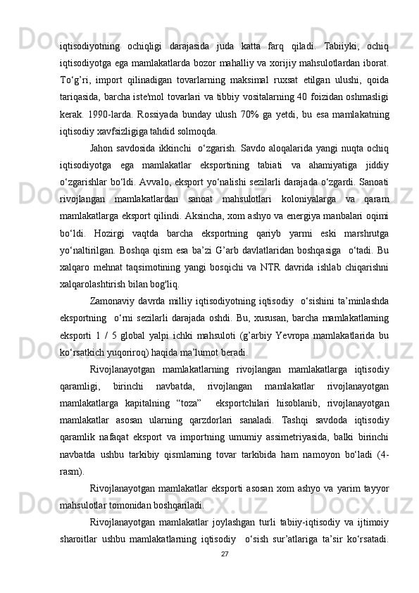 iqtisodiyotning   ochiqligi   darajasida   juda   katta   farq   qiladi.   Tabiiyki,   ochiq
iqtisodiyotga ega mamlakatlarda bozor mahalliy va xorijiy mahsulotlardan iborat.
To‘g’ri,   import   qilinadigan   tovarlarning   maksimal   ruxsat   etilgan   ulushi,   qoida
tariqasida, barcha iste'mol tovarlari va tibbiy vositalarning 40 foizidan oshmasligi
kerak.   1990-larda.   Rossiyada   bunday   ulush   70%   ga   yetdi,   bu   esa   mamlakatning
iqtisodiy xavfsizligiga tahdid solmoqda.
Jahon  savdosida   ikkinchi     o‘zgarish.   Savdo  aloqalarida   yangi   nuqta  ochiq
iqtisodiyotga   ega   mamlakatlar   eksportining   tabiati   va   ahamiyatiga   jiddiy
o‘zgarishlar bo‘ldi. Avvalo, eksport  yo‘nalishi sezilarli darajada o‘zgardi. Sanoati
rivojlangan   mamlakatlardan   sanoat   mahsulotlari   koloniyalarga   va   qaram
mamlakatlarga eksport qilindi. Aksincha, xom ashyo va energiya manbalari oqimi
bo‘ldi.   Hozirgi   vaqtda   barcha   eksportning   qariyb   yarmi   eski   marshrutga
yo‘naltirilgan.   Boshqa   qism   esa   ba’zi   G’arb   davlatlaridan   boshqasiga     o‘tadi.   Bu
xalqaro   mehnat   taqsimotining   yangi   bosqichi   va   NTR   davrida   ishlab   chiqarishni
xalqarolashtirish bilan bog'liq.
Zamonaviy   davrda  milliy  iqtisodiyotning   iqtisodiy     o‘sishini   ta’minlashda
eksportning     o‘rni   sezilarli   darajada   oshdi.   Bu,   xususan,   barcha   mamlakatlarning
eksporti   1   /   5   global   yalpi   ichki   mahsuloti   (g’arbiy   Yevropa   mamlakatlarida   bu
ko‘rsatkich yuqoriroq) haqida ma’lumot beradi.
Rivojlanayotgan   mamlakatlarning   rivojlangan   mamlakatlarga   iqtisodiy
qaramligi,   birinchi   navbatda,   rivojlangan   mamlakatlar   rivojlanayotgan
mamlakatlarga   kapitalning   “toza”     eksportchilari   hisoblanib,   rivojlanayotgan
mamlakatlar   asosan   ularning   qarzdorlari   sanaladi.   Tashqi   savdoda   iqtisodiy
qaramlik   nafaqat   eksport   va   importning   umumiy   assimetriyasida,   balki   birinchi
navbatda   ushbu   tarkibiy   qismlarning   tovar   tarkibida   ham   namoyon   bo‘ladi   (4-
rasm).
Rivojlanayotgan   mamlakatlar   eksporti   asosan   xom   ashyo   va   yarim   tayyor
mahsulotlar tomonidan boshqariladi.
Rivojlanayotgan   mamlakatlar   joylashgan   turli   tabiiy-iqtisodiy   va   ijtimoiy
sharoitlar   ushbu   mamlakatlarning   iqtisodiy     o‘sish   sur’atlariga   ta’sir   ko‘rsatadi.
27 