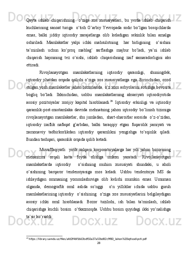 Qayta   ishlab   chiqarishning     o‘ziga   xos   xususiyatlari,   bu   yerda   ishlab   chiqarish
kuchlarining   sanoat   turiga     o‘tish   G’arbiy   Yevropada   sodir   bo‘lgan   bosqichlarda
emas,   balki   jiddiy   iqtisodiy   xarajatlarga   olib   keladigan   sekinlik   bilan   amalga
oshiriladi.   Mamlakatlar   yalpi   ichki   mahsulotning     har   birligining     o‘sishini
ta’minlash   uchun   ko‘proq   mablag’   sarflashga   majbur   bo‘ladi,   ya’ni   ishlab
chiqarish   hajmining   tez   o‘sishi,   ishlab   chiqarishning   zaif   samaradorligini   aks
ettiradi.
Rivojlanayotgan   mamlakatlarning   iqtisodiy   qaramligi,   shuningdek,
iqtisodiy jihatdan orqada qolishi o‘ziga xos xususiyatlarga ega. Birinchidan, ozod
etilgan yosh mamlakatlar jahon bozorlarida  o‘z xom ashyolarini sotishga bevosita
bogliq   bo‘ladi.   Ikkinchidan,   ushbu   mamlakatlarning   aksariyati   iqtisodiyotida
asosiy   pozitsiyalar   xorijiy   kapital   hisoblanadi. 24
  Iqtisodiy   erkinligi   va   iqtisodiy
qaramlik-post-mustamlaka   davrida   mehnatning   jahon   iqtisodiy   bo‘linish   tizimiga
rivojlanayotgan mamlakatlar, shu jumladan,   shart-sharoitlar asosida   o‘z-o‘zidan,
iqtisodiy   zaiflik   nafaqat   g’arbdan,   balki   taraqqiy   etgan   fuqarolik   jamiyati   va
zamonaviy   tadbirkorlikdan   iqtisodiy   qaramlikni   yengishga   to‘sqinlik   qiladi.
Bundan tashqari, qaramlik orqada qolib ketadi. 
Muvaffaqiyatli     yirik   xalqaro   korporatsiyalarga   har   yili   jahon   bozorining
mexanizmi   orqali   katta   foyda   olishga   imkon   yaratadi.   Rivojlanayotgan
mamlakatlarda   iqtisodiy     o‘sishning   muhim   xususiyati   shundaki,   u   aholi
o‘sishining   barqaror   tendensiyasiga   mos   keladi.   Ushbu   tendentsiya   MS   da
ishlaydigan   ommaning   yomonlashuviga   olib   kelishi   mumkin   emas.   Umuman
olganda,   demografik   omil   aslida   so‘nggi     o‘n   yilliklar   ichida   ushbu   guruh
mamlakatlarining   iqtisodiy     o‘sishining     o‘ziga   xos   xususiyatlarini   belgilaydigan
asosiy   ichki   omil   hisoblanadi.   Bozor   tuzilishi,   ish   bilan   ta’minlash,   ishlab
chiqarishga   kuchli   bosim     o‘tkazmoqda.   Ushbu   bosim   quyidagi   ikki   yo‘nalishga
ta’sir ko‘rsatdi:
24
 https://library.samdu.uz/files/afd2f46f1663bdf50a37a13bd82c9f80_Jahon%20iqtisodiyoti.pdf
28 