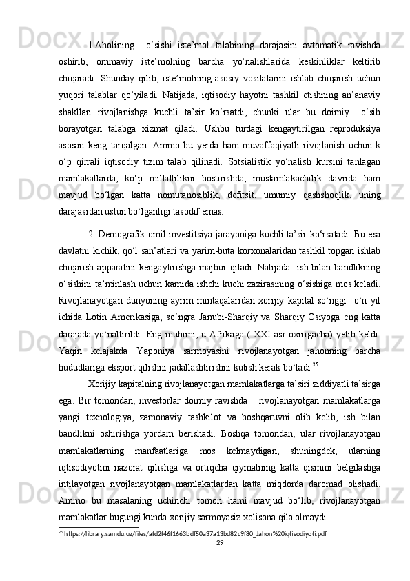 1.Aholining     o‘sishi   iste’mol   talabining   darajasini   avtomatik   ravishda
oshirib,   ommaviy   iste’molning   barcha   yo‘nalishlarida   keskinliklar   keltirib
chiqaradi.   Shunday   qilib,   iste’molning   asosiy   vositalarini   ishlab   chiqarish   uchun
yuqori   talablar   qo‘yiladi.   Natijada,   iqtisodiy   hayotni   tashkil   etishning   an’anaviy
shakllari   rivojlanishga   kuchli   ta’sir   ko‘rsatdi,   chunki   ular   bu   doimiy     o‘sib
borayotgan   talabga   xizmat   qiladi.   Ushbu   turdagi   kengaytirilgan   reproduksiya
asosan   keng   tarqalgan.   Ammo   bu   yerda   ham   muvaffaqiyatli   rivojlanish   uchun   k
o‘p   qirrali   iqtisodiy   tizim   talab   qilinadi.   Sotsialistik   yo‘nalish   kursini   tanlagan
mamlakatlarda,   ko‘p   millatlilikni   bostirishda,   mustamlakachilik   davrida   ham
mavjud   bo‘lgan   katta   nomutanosiblik,   defitsit,   umumiy   qashshoqlik,   uning
darajasidan ustun bo‘lganligi tasodif emas.
2. Demografik omil investitsiya jarayoniga kuchli ta’sir ko‘rsatadi. Bu esa
davlatni kichik, qo‘l san’atlari va yarim-buta korxonalaridan tashkil topgan ishlab
chiqarish apparatini  kengaytirishga majbur  qiladi. Natijada   ish bilan bandlikning
o‘sishini ta’minlash uchun kamida ishchi kuchi zaxirasining o‘sishiga mos keladi.
Rivojlanayotgan   dunyoning   ayrim   mintaqalaridan   xorijiy   kapital   so‘nggi     o‘n   yil
ichida   Lotin   Amerikasiga,   so‘ngra   Janubi-Sharqiy   va   Sharqiy   Osiyoga   eng   katta
darajada yo‘naltirildi.  Eng  muhimi,  u Afrikaga (   XXI   asr   oxirigacha)   yetib keldi.
Yaqin   kelajakda   Yaponiya   sarmoyasini   rivojlanayotgan   jahonning   barcha
hududlariga eksport qilishni jadallashtirishni kutish kerak bo‘ladi. 25
Xorijiy kapitalning rivojlanayotgan mamlakatlarga ta’siri ziddiyatli ta’sirga
ega.   Bir   tomondan,   investorlar   doimiy   ravishda       rivojlanayotgan   mamlakatlarga
yangi   texnologiya,   zamonaviy   tashkilot   va   boshqaruvni   olib   kelib,   ish   bilan
bandlikni   oshirishga   yordam   berishadi.   Boshqa   tomondan,   ular   rivojlanayotgan
mamlakatlarning   manfaatlariga   mos   kelmaydigan,   shuningdek,   ularning
iqtisodiyotini   nazorat   qilishga   va   ortiqcha   qiymatning   katta   qismini   belgilashga
intilayotgan   rivojlanayotgan   mamlakatlardan   katta   miqdorda   daromad   olishadi.
Ammo   bu   masalaning   uchinchi   tomon   hami   mavjud   bo‘lib,   rivojlanayotgan
mamlakatlar bugungi kunda xorijiy sarmoyasiz xolisona qila olmaydi.
25
 https://library.samdu.uz/files/afd2f46f1663bdf50a37a13bd82c9f80_Jahon%20iqtisodiyoti.pdf
29 