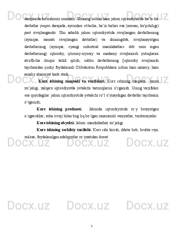 darajasida ko'rishimiz mumkin. Shuning uchun ham jahon iqtisodiyotida ba’zi-bir
davlatlar yuqori  darajada, ayrimlari  o'rtacha, ba’zi-birlari  esa  (asosan, ko'pchiligi)
past   rivojlangandir.   Shu   sababli   jahon   iqtisodiyotida   rivojlangan   davlatlarning
(ayniqsa,   sanoati   rivojlangan   davlatlar)   va   shuningdek,   rivojlanayotgan
davlatlarning   (ayniqsa,   «yangi   industrial   mamlakatlar»   deb   nom   oigan
davlatlarning)   iqtisodiy,   ijtimoiy-siyosiy   va   madaniy   rivojlainish   yutuqlarini
atroflicha   chuqur   tahlil   qilish,   ushbu   davlatlarning   [iqtisodiy   rivojlanish
tajribasidan  ijodiy foydalanish  O'zbekiston  Respublikasi  uchun ham nazariy, ham
amaliy ahamiyat kasb etadi.
  Kurs   ishining   maqsadi   va   vazifalari .   Kurs   ishining   maqsadi     janon
xo’jaligi,   xalqaro   iqtisodiyotda   yetakchi   tarmoqlarini   o’rganish.   Uning   vazifalari
esa quyidagilar: jahon iqtisodiyotida yetakchi ro’l o’ynaydigan davlatlar tajribasini
o’rganish; 
Kurs   ishining   predmeti.     Jahonda   iqtisodiyotida   ro`y   berayotgan
o`zgarishlar, soha rivoji bilan bog`liq bo`lgan muammoli vaziyatlar, tendensiyalar.
Kurs ishining obyekti.  Jahon  mamlakatlari xo’jaligi. 
Kurs ishining tarkibiy tuzilishi.   Kurs ishi  kirish, ikkita bob, beshta reja,
xulosa, foydalanilgan adabiyotlar ro`yxatidan iborat.  
3 
