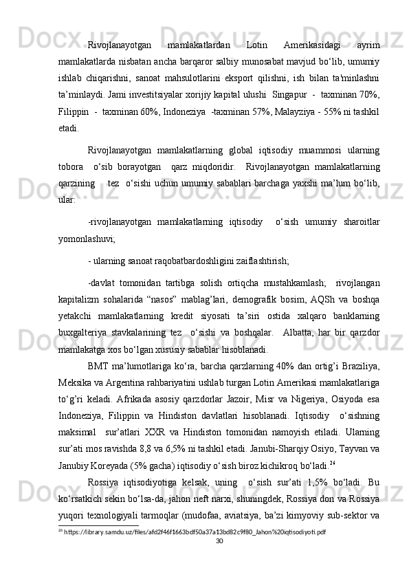 Rivojlanayotgan   mamlakatlardan   Lotin   Amerikasidagi   ayrim
mamlakatlarda nisbatan ancha barqaror salbiy munosabat  mavjud bo‘lib, umumiy
ishlab   chiqarishni,   sanoat   mahsulotlarini   eksport   qilishni,   ish   bilan   ta'minlashni
ta’minlaydi. Jami investitsiyalar xorijiy kapital ulushi  Singapur  -  taxminan 70%,
Filippin  -  taxminan 60%, Indoneziya  -taxminan 57%, Malayziya - 55% ni tashkil
etadi.
Rivojlanayotgan   mamlakatlarning   global   iqtisodiy   muammosi   ularning
tobora     o‘sib   borayotgan     qarz   miqdoridir.     Rivojlanayotgan   mamlakatlarning
qarzining       tez   o‘sishi  uchun umumiy sabablari barchaga yaxshi  ma’lum bo‘lib,
ular:
-rivojlanayotgan   mamlakatlarning   iqtisodiy     o‘sish   umumiy   sharoitlar
yomonlashuvi;
- ularning sanoat raqobatbardoshligini zaiflashtirish;
-davlat   tomonidan   tartibga   solish   ortiqcha   mustahkamlash;     rivojlangan
kapitalizm   sohalarida   “nasos”   mablag’lari,   demografik   bosim,   AQSh   va   boshqa
yetakchi   mamlakatlarning   kredit   siyosati   ta’siri   ostida   xalqaro   banklarning
buxgalteriya   stavkalarining   tez     o‘sishi   va   boshqalar.     Albatta,   har   bir   qarzdor
mamlakatga xos bo‘lgan xususiy sabablar hisoblanadi.
BMT  ma’lumotlariga ko‘ra, barcha qarzlarning 40%  dan ortig’i  Braziliya,
Meksika va Argentina rahbariyatini ushlab turgan Lotin Amerikasi mamlakatlariga
to‘g’ri   keladi.   Afrikada   asosiy   qarzdorlar   Jazoir,   Misr   va   Nigeriya,   Osiyoda   esa
Indoneziya,   Filippin   va   Hindiston   davlatlari   hisoblanadi.   Iqtisodiy     o‘sishning
maksimal     sur’atlari   XXR   va   Hindiston   tomonidan   namoyish   etiladi.   Ularning
sur’ati mos ravishda 8,8 va 6,5% ni tashkil etadi. Janubi-Sharqiy Osiyo, Tayvan va
Janubiy Koreyada (5% gacha) iqtisodiy o‘sish biroz kichikroq bo‘ladi. 26
 
Rossiya   iqtisodiyotiga   kelsak,   uning     o‘sish   sur’ati   1,5%   bo‘ladi.   Bu
ko‘rsatkich sekin bo‘lsa-da, jahon neft narxi, shuningdek, Rossiya don va Rossiya
yuqori  texnologiyali  tarmoqlar  (mudofaa, aviatsiya,  ba’zi  kimyoviy sub-sektor  va
26
 https://library.samdu.uz/files/afd2f46f1663bdf50a37a13bd82c9f80_Jahon%20iqtisodiyoti.pdf
30 