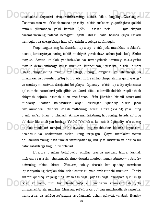 boshqalar)   eksportni   rivojlantirilishining   o‘sishi   bilan   bog’liq.   Ozarbayjon,
Turkmaniston   va     O‘zbekistonda   iqtisodiy     o‘sish   sur’atlari   yuqoriligicha   qolishi
taxmin   qilinmoqda   ya’ni   kamida   2,5%     -asosan   neft     -     gaz   eksport
daromadlarining   nafaqat   neft-gazni   qayta   ishlash,   balki   boshqa   qayta   ishlash
tarmoqlari va energetikaga ham jalb etilishi hisobiga kutilmoqda.
Yuqoridagilarning   barchasidan   iqtisodiy     o‘sish   juda   murakkab   hioblanib,
noaniq   kontseptsiya,   uning   ta’rifi,   mohiyati   yondashuvi   uchun   juda   ko‘p   fikrlar
mavjud.   Ammo   ko‘plab   yondashuvlar   va   nazariyalarda   umumiy   xususiyatlar
mavjud   degan   xulosaga   kelish   mumkin.   Birinchidan,   iqtisodiy     o‘sish   ijtimoiy
ishlab   chiqarishning   mavjud   tuzilishiga,   uning     o‘zgarish   yo‘nalishlariga   va
dinamikasiga bevosita bog’liq bo‘lib, ular milliy ishlab chiqarishning qurol-yarog ‘
va  moddiy   intensivlik   darajasini   belgilaydi.   Iqtisodiy     o‘sish   iqtisodiy   aylanmada
qo‘shimcha   resurslarni   jalb   qilish   va   ularni   sifatli   takomillashtirish   orqali   ishlab
chiqarish   hajmini   oshirish   bilan   tavsiflanadi.   Sifat   jihatidan   bir   xil   resurslarni
miqdoriy   jihatdan   ko‘paytirish   orqali   erishilgan   iqtisodiy   o‘sish   jadal
rivojlanmoqda.   Iqtisodiy     o‘sish   YaIMning     o‘sish   sur’ati   (YAIM)   yoki   uning
o‘sish  sur’ati   bilan    o‘lchanadi.   Ammo  mamlakatning  farovonligi   haqida  ko‘proq
ob’ektiv fikr aholi jon boshiga YAIM (YAIM) ni ko‘rsatadi. Iqtisodiy   o‘sishning
ko‘plab   modellari   mavjud   bo‘lib   xususan,   eng   mashhurlari   klassik,   keynesian,
neoklasik   va   neokeinsian   turlari   keng   tarqalgan.   Qaysi   mamlakat   uchun
qo‘llanilishi  uning institutsional   xususiyatlariga,  milliy  xususiyatga   va boshqa  bir
qator sabablarga bog’liq hisoblanadi. 
Iqtisodiy   o‘sishni   belgilovchi   omillar   orasida   mehnat,   tabiiy,   kapital,
moliyaviy resurslar, shuningdek, ilmiy-texnika inqilobi hamda ijtimoiy–   iqtisodiy
tizimning   tabiati   kiradi.   Xususan,   tabiiy   sharoit   har   qanday   mamlakat
iqtisodiyotining   rivojlanishini   sekinlashtirishi   yoki   tezlashtirishi   mumkin.     Tabiiy
sharoit   qishloq   xo‘jaligining   ixtisolashuviga,   joylashuviga,   transport   qurilishiga
ta’sir   ko‘rsatib,   turli   hududlarda   xo‘jalik     yuritishni   arzonlashtirishi   yoki
qimmatlashtirishi mumkin. Masalan, rel’efi tekis bo‘lgan mamlakatlarda sanoatni,
transportni,   va   qishloq   xo‘jaligini   rivojlantirish   uchun   qulaylik   yaratadi.   Bunday
31 