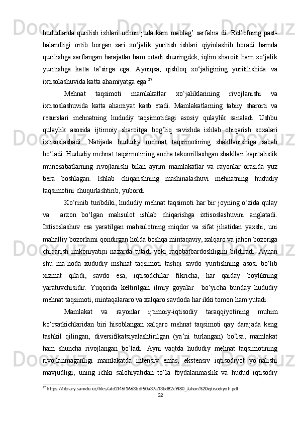 hududlarda   qurilish   ishlari   uchun   juda   kam   mablag’   sarfalna   di.   Rel’efning   past-
balandligi   ortib   borgan   sari   xo‘jalik   yuritish   ishlari   qiyinlashib   boradi   hamda
qurilishga sarflangan harajatlar ham ortadi.shuningdek, iqlim sharoiti ham xo‘jalik
yuritishga   katta   ta’sirga   ega.   Ayniqsa,   qishloq   xo‘jaligining   yuritilishida   va
ixtisolashuvida katta ahamiyatga ega. 27
Mehnat   taqsimoti   mamlakatlar   xo‘jaliklarining   rivojlanishi   va
ixtisoslashuvida   katta   ahamiyat   kasb   etadi.   Mamlakatlarning   tabiiy   sharoiti   va
resurslari   mehnatning   hududiy   taqsimotidagi   asosiy   qulaylik   sanaladi.   Ushbu
qulaylik   asosida   ijtimoiy   sharoitga   bog’liq   ravishda   ishlab   chiqarish   soxalari
ixtisoslashadi.   Natijada   hududiy   mehnat   taqsimotining   shakllanishiga   sabab
bo‘ladi. Hududiy mehnat taqsimotining ancha takomillashgan shakllari kapitalistik
munosabatlarning   rivojlanishi   bilan   ayrim   mamlakatlar   va   rayonlar   orasida   yuz
bera   boshlagan.   Ishlab   chiqarishning   mashinalashuvi   mehnatning   hududiy
taqsimotini chuqurlashtirib, yubordi. 
Ko‘rinib turibdiki, hududiy mehnat taqsimoti  har bir joyning o‘zida qulay
va     arzon   bo‘lgan   mahsulot   ishlab   chiqarishga   ixtisoslashuvini   anglatadi.
Ixtisoslashuv   esa   yaratilgan   mahsulotning   miqdor   va   sifat   jihatidan   yaxshi,   uni
mahalliy bozorlarni qondirgan holda boshqa mintaqaviy, xalqaro va jahon bozoriga
chiqarish   imkoniyatipi   nazarda   tutadi   yoki   raqobatbardoshligini   bildiradi.   Aynan
shu   ma’noda   xududiy   mshnat   taqsimoti   tashqi   savdo   yuritishning   asosi   bo‘lib
xizmat   qiladi,   savdo   esa,   iqtisodchilar   fikricha,   har   qaiday   boylikning
yaratuvchisidir.   Yuqorida   keltirilgan   ilmiy   goyalar     bo‘yicha   bunday   hududiy
mehnat taqsimoti, mintaqalararo va xalqaro savdoda har ikki tomon ham yutadi.
Mamlakat   va   rayonlar   ijtimoiy-iqtisodiy   taraqqiyotining   muhim
ko‘rsatkichlaridan   biri   hisoblangan   xalqaro   mehnat   taqsimoti   qay   darajada   keng
tashkil   qilingan,   diversifikatsiyalashtirilgan   (ya’ni   turlangan)   bo‘lsa,   mamlakat
ham   shuncha   rivojlangan   bo’ladi.   Ayni   vaqtda   hududiy   mehnat   taqsimotining
rivojlanmaganligi   mamlakatda   intensiv   emas,   ekstensiv   iqtisodiyot   yo‘nalishi
mavjudligi,   uning   ichki   salohiyatidan   to‘la   foydalanmaslik   va   hudud   iqtisodiy
27
 https://library.samdu.uz/files/afd2f46f1663bdf50a37a13bd82c9f80_Jahon%20iqtisodiyoti.pdf
32 