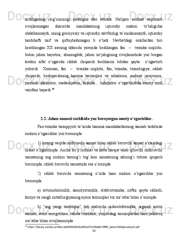 zichliganing   (sig’imining)   pastligini   aks   ettiradi.   Halqaro   mehnat   taqsimoti
rivojlanmagan   sharoitda   mamlakatning   iqtisodiy   makoii   to‘laligicha
shakllanmaydi, uning geosiyosiy va iqtisodiy xavfsizligi ta’minlanmaydi, iqtisodiy
landshafti   zaif   va   qutbiylashmagan   b   o‘ladi.   Navbatdagi   omillardan   biri
hisoblangan   XX   asrning   ikkinchi   yarmida   boshlangan   fan     –     texnika   inqilobi,
butun   jahon   hayotini,   shuningdek,   jahon   xo‘jaligining   rivojlanishida   yuz   bergan
keskin   sifat   o‘zgarishi   ishlab   chiqarish   kuchlarini   tubdan   qayta     o‘zgartirib
yubordi.     Xuxusan,   fan     –     texnika   inqilobi,   fan,   texnika,   texnologiya,   ishlab
chiqarish,   boshqarishning   hamma   tarmoqlari   va   sohalarini,   mehnat   jarayonini,
turmush   sharoitini,   madaniyatini,   kishilar       ruhiyatini   o‘zgartirishda   asosiy   omil
vazifani bajardi. 28
 
     
    2.2. Jahon sanoati tarkibida yuz berayotgan asosiy o’zgarishlar.
Fan-texnika taraqqiyoti ta’sirida hamma mamlakatlarning sanoati tarkibida
muhim o’zgarishlar yuz bermoqda.
1) hozirgi vaqtda undiruvchi sanoat bilan ishlab beruvchi sanoat o’rtasidagi
nisbat o’zgarmoqda. Ancha ko’p mehnat va katta harajat talab qiluvchi undiruvchi
sanoatning   eng   muhim   tarmog’i   tog’-kon   sanoatining   salmog’i   tobora   qisqarib
bormoqda, ishlab beruvchi sanoatniki esa o’smoqda.
2)   ishlab   beruvchi   sanoatning   o’zida   ham   muhim   o’zgarishlar   yuz
bermoqda.
a)   avtomobilsozlik,   samolyotsozlik,   elektrotexnika,   neftni   qayta   ishlash,
kimyo va rangli metallurgiyaning ayrim tarmoqlari tez sur’atlar bilan o’smoqda.
b)   “eng   yangi   tarmoqlar”   deb   ataluvchi   radioelektronika,   organik   sintez
sanoati, atom energetikasi, raketa texnikasi, yuqoridagi tarmoqlardan ham jadalroq
sur’atlar bilan rivojlanmoqda.
28
 https://library.samdu.uz/files/afd2f46f1663bdf50a37a13bd82c9f80_Jahon%20iqtisodiyoti.pdf
33 