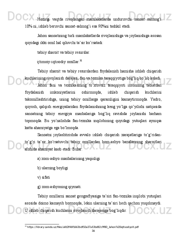 Hozirgi   vaqtda   rivojlangan   mamlakatlarda   unduruvchi   sanoat   salmog’i
10% ni, ishlab beruvchi sanoat-salmog’i esa 90%ni tashkil etadi.
Jahon sanoatining turli mamlakatlarda rivojlanishiga va joylanishiga asosan
quyidagi ikki omil hal qiluvchi ta’sir ko’rsatadi:
tabiiy sharoit va tabiiy resurslar.
            ijtimoiy-iqtisodiy omillar. 31
Tabiiy  sharoit  va   tabiiy  resurslardan   foydalanish   hamisha   ishlab  chiqarish
kuchlarining rivojlanish darajasi, fan va texnika taraqqiyotiga bog’liq bo’lib keladi.
Jahon   fani   va   texnikasining   to’xtovsiz   taraqqiyoti   insonning   tabiatdan
foydalanish   imkoniyatlarini   oshirmoqda,   ishlab   chiqarish   kuchlarini
takomillashtirishga,   uning   tabiiy   omillarga   qaramligini   kamaytirmoqda.   Yadro,
quyosh,   qalqish   energiyalaridan   foydalanishning   keng   yo’lga   qo’yilishi   natijasida
sanoatning   tabiiy   energiya   manbalariga   bog’liq   ravishda   joylanishi   barham
topmoqda.   Bu   yo’nalishda   fan-texnika   inqilobining   quyidagi   yutuqlari   ayniqsa
katta ahamiyatga ega bo’lmoqda.
Sanoatni   joylashtirishda   avvalo   ishlab   chiqarish   xarajatlariga   to’g’ridan-
to’g’ri   ta’sir   ko’rsatuvchi   tabiiy   omillardan   hom-ashyo   bazalarining   sharoitlari
alohida ahamiyat kasb etadi. Bular:
a) xom-ashyo manbalarining yaqinligi
b) ularning boyligi
v) sifati
g) xom-ashyoning qiymati.
Tabiiy omillarni sanoat geografiyasiga ta’siri fan-texnika inqilobi yutuqlari
asosida doimo kamayib bormoqda, lekin ularning ta’siri hech qachon yuqolmaydi.
U ishlab chiqarish kuchlarini rivojlanish darajasiga bog’liqdir.
31
 https://library.samdu.uz/files/afd2f46f1663bdf50a37a13bd82c9f80_Jahon%20iqtisodiyoti.pdf
36 