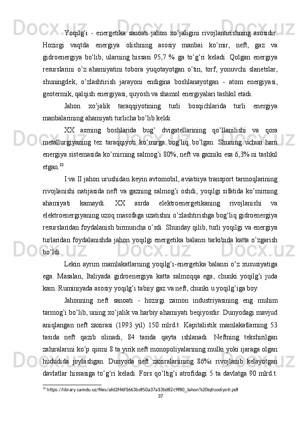 Yoqilg’i   -   energetika   sanoati   jahon   xo’jaligini   rivojlantirishning   asosidir.
Hozirgi   vaqtda   energiya   olishning   asosiy   manbai   ko’mir,   neft,   gaz   va
gidroenergiya   bo’lib,   ularning   hissasi   95,7   %   ga   to’g’ri   keladi.   Qolgan   energiya
resurslarini   o’z   ahamiyatini   tobora   yuqotayotgan   o’tin,   torf,   yonuvchi   slanetslar,
shuningdek,   o’zlashtirish   jarayoni   endigina   boshlanayotgan   -   atom   energiyasi,
geotermik, qalqish energiyasi, quyosh va shamol energiyalari tashkil etadi.
Jahon   xo’jalik   taraqqiyotining   turli   bosqichlarida   turli   energiya
manbalarining ahamiyati turlicha bo’lib keldi.
XX   asrning   boshlarida   bug’   dvigatellarining   qo’llanilishi   va   qora
metallurgiyaning   tez   taraqqiyoti   ko’mirga   bog’liq   bo’lgan.   Shuning   uchun   ham
energiya sistemasida ko’mirning salmog’i 80%, neft va gazniki esa 6,3% ni tashkil
etgan. 32
I va II jahon urushidan keyin avtomobil, aviatsiya transport tarmoqlarining
rivojlanishi  natijasida neft  va gazning salmog’i  oshdi,  yoqilgi  sifatida ko’mirning
ahamiyati   kamaydi.   XX   asrda   elektroenergetikaning   rivojlanishi   va
elektroenergiyaning uzoq masofaga uzatishni o’zlashtirishga bog’liq gidroenergiya
resurslaridan foydalanish birmuncha o’sdi. Shunday qilib, turli yoqilgi va energiya
turlaridan foydalanishda jahon yoqilgi energetika balansi  tarkibida katta o’zgarish
bo’ldi.
Lekin  ayrim   mamlakatlarning  yoqilg’i-energetika  balansi  o’z  xususiyatiga
ega.   Masalan,   Italiyada   gidroenergiya   katta   salmoqqa   ega,   chunki   yoqilg’i   juda
kam. Ruminiyada asosiy yoqilg’i tabiiy gaz va neft, chunki u yoqilg’iga boy.
Jahonning   neft   sanoati   -   hozirgi   zamon   industriyasining   eng   muhim
tarmog’i bo’lib, uning xo’jalik va harbiy ahamiyati beqiyosdir. Dunyodagi mavjud
aniqlangan   neft   zaxirasi   (1993   yil)   150   mlrd.t.   Kapitalistik   mamlakatlarning   53
tasida   neft   qazib   olinadi,   84   tasida   qayta   ishlanadi.   Neftning   tekshirilgan
zahiralarini ko’p qismi 8 ta yirik neft monopoliyalarining mulki yoki ijaraga olgan
hududida   joylashgan.   Dunyoda   neft   zaxiralariining   86%i   rivojlanib   kelayotgan
davlatlar hissasiga  to’g’ri keladi. Fors qo’ltig’i  atrofidagi  5 ta davlatga 90 mlrd.t.
32
 https://library.samdu.uz/files/afd2f46f1663bdf50a37a13bd82c9f80_Jahon%20iqtisodiyoti.pdf
37 