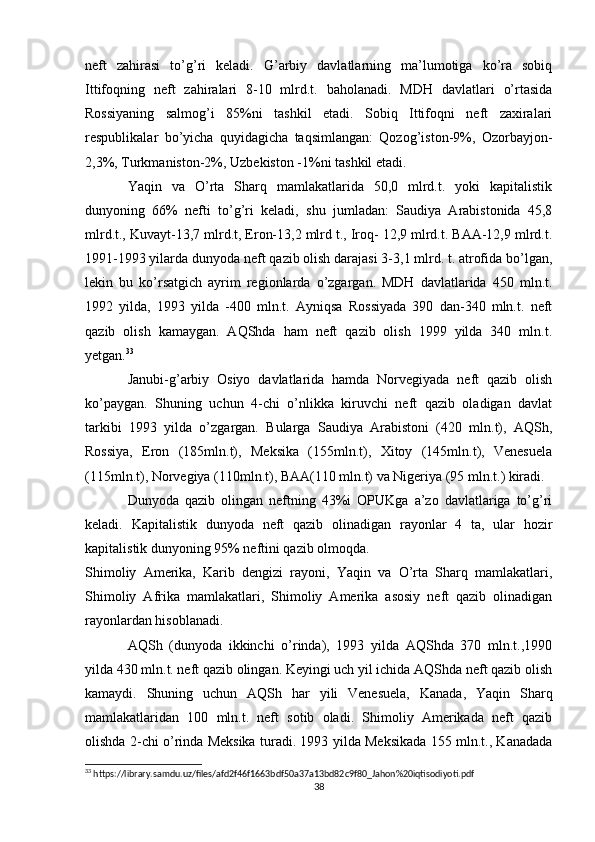neft   zahirasi   to’g’ri   keladi.   G’arbiy   davlatlarning   ma’lumotiga   ko’ra   sobiq
Ittifoqning   neft   zahiralari   8-10   mlrd.t.   baholanadi.   MDH   davlatlari   o’rtasida
Rossiyaning   salmog’i   85%ni   tashkil   etadi.   Sobiq   Ittifoqni   neft   zaxiralari
respublikalar   bo’yicha   quyidagicha   taqsimlangan:   Qozog’iston-9%,   Ozorbayjon-
2,3%, Turkmaniston-2%, Uzbekiston -1%ni tashkil etadi.
Yaqin   va   O’rta   Sharq   mamlakatlarida   50,0   mlrd.t.   yoki   kapitalistik
dunyoning   66%   nefti   to’g’ri   keladi,   shu   jumladan:   Saudiya   Arabistonida   45,8
mlrd.t., Kuvayt-13,7 mlrd.t, Eron-13,2 mlrd t., Iroq- 12,9 mlrd.t. BAA-12,9 mlrd.t.
1991-1993 yilarda dunyoda neft qazib olish darajasi 3-3,1 mlrd. t. atrofida bo’lgan,
lekin   bu   ko’rsatgich   ayrim   regionlarda   o’zgargan.   MDH   davlatlarida   450   mln.t.
1992   yilda,   1993   yilda   -400   mln.t.   Ayniqsa   Rossiyada   390   dan-340   mln.t.   neft
qazib   olish   kamaygan.   AQShda   ham   neft   qazib   olish   1999   yilda   340   mln.t.
yetgan. 33
Janubi-g’arbiy   Osiyo   davlatlarida   hamda   Norvegiyada   neft   qazib   olish
ko’paygan.   Shuning   uchun   4-chi   o’nlikka   kiruvchi   neft   qazib   oladigan   davlat
tarkibi   1993   yilda   o’zgargan.   Bularga   Saudiya   Arabistoni   (420   mln.t),   AQSh,
Rossiya,   Eron   (185mln.t),   Meksika   (155mln.t),   Xitoy   (145mln.t),   Venesuela
(115mln.t), Norvegiya (110mln.t), BAA(110 mln.t) va Nigeriya (95 mln.t.) kiradi.
Dunyoda   qazib   olingan   neftning   43%i   OPUKga   a’zo   davlatlariga   to’g’ri
keladi.   Kapitalistik   dunyoda   neft   qazib   olinadigan   rayonlar   4   ta,   ular   hozir
kapitalistik dunyoning 95% neftini qazib olmoqda.
Shimoliy   Amerika,   Karib   dengizi   rayoni,   Yaqin   va   O’rta   Sharq   mamlakatlari,
Shimoliy   Afrika   mamlakatlari,   Shimoliy   Amerika   asosiy   neft   qazib   olinadigan
rayonlardan hisoblanadi.
AQSh   (dunyoda   ikkinchi   o’rinda),   1993   yilda   AQShda   370   mln.t.,1990
yilda 430 mln.t. neft qazib olingan. Keyingi uch yil ichida AQShda neft qazib olish
kamaydi.   Shuning   uchun   AQSh   har   yili   Venesuela,   Kanada,   Yaqin   Sharq
mamlakatlaridan   100   mln.t.   neft   sotib   oladi.   Shimoliy   Amerikada   neft   qazib
olishda 2-chi o’rinda Meksika turadi. 1993 yilda Meksikada 155 mln.t., Kanadada
33
 https://library.samdu.uz/files/afd2f46f1663bdf50a37a13bd82c9f80_Jahon%20iqtisodiyoti.pdf
38 