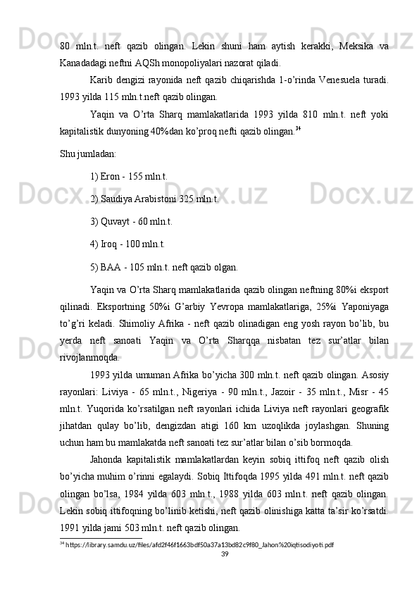 80   mln.t.   neft   qazib   olingan.   Lekin   shuni   ham   aytish   kerakki,   Meksika   va
Kanadadagi neftni AQSh monopoliyalari nazorat qiladi.
Karib  dengizi   rayonida   neft  qazib  chiqarishda   1-o’rinda  Venesuela   turadi.
1993 yilda 115 mln.t.neft qazib olingan.
Yaqin   va   O’rta   Sharq   mamlakatlarida   1993   yilda   810   mln.t.   neft   yoki
kapitalistik dunyoning 40%dan ko’proq nefti qazib olingan. 34
Shu jumladan:
1) Eron - 155 mln.t.
2) Saudiya Arabistoni 325 mln.t.
3) Quvayt - 60 mln.t.
4) Iroq - 100 mln.t.
5) BAA - 105 mln.t. neft qazib olgan.
Yaqin va O’rta Sharq mamlakatlarida qazib olingan neftning 80%i eksport
qilinadi.   Eksportning   50%i   G’arbiy   Yevropa   mamlakatlariga,   25%i   Yaponiyaga
to’g’ri   keladi.   Shimoliy   Afrika  -   neft   qazib  olinadigan   eng   yosh   rayon   bo’lib,   bu
yerda   neft   sanoati   Yaqin   va   O’rta   Sharqqa   nisbatan   tez   sur’atlar   bilan
rivojlanmoqda.
1993 yilda umuman Afrika bo’yicha 300 mln.t. neft qazib olingan. Asosiy
rayonlari:   Liviya   -   65   mln.t.,   Nigeriya   -   90   mln.t.,   Jazoir   -   35   mln.t.,   Misr   -   45
mln.t.   Yuqorida   ko’rsatilgan   neft   rayonlari   ichida   Liviya   neft   rayonlari   geografik
jihatdan   qulay   bo’lib,   dengizdan   atigi   160   km   uzoqlikda   joylashgan.   Shuning
uchun ham bu mamlakatda neft sanoati tez sur’atlar bilan o’sib bormoqda.
Jahonda   kapitalistik   mamlakatlardan   keyin   sobiq   ittifoq   neft   qazib   olish
bo’yicha muhim o’rinni egalaydi. Sobiq Ittifoqda 1995 yilda 491 mln.t. neft qazib
olingan   bo’lsa,   1984   yilda   603   mln.t.,   1988   yilda   603   mln.t.   neft   qazib   olingan.
Lekin sobiq ittifoqning bo’linib ketishi, neft qazib olinishiga katta ta’sir ko’rsatdi.
1991 yilda jami 503 mln.t. neft qazib olingan.
34
 https://library.samdu.uz/files/afd2f46f1663bdf50a37a13bd82c9f80_Jahon%20iqtisodiyoti.pdf
39 