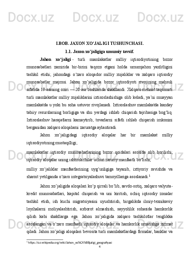                       
I.BOB. JAXON XO’JALIGI TUSHUNCHASI.
1.1. Jaxon xo’jaligiga umumiy tavsif.
J ahon   xo jaligiʻ   -   turli   mamlakatlar   milliy   iqtisodiyotining   bozor
munosabatlari   zamirida   bir-birini   taqozo   etgani   holda   umumjahon   yaxlitligini
tashkil   etishi;   jahondagi   o zaro   aloqador   milliy   xujaliklar   va   xalqaro   iqtisodiy	
ʻ
munosabatlar   majmui.   Jahon   xo’jaligida   bozor   iqtisodiyoti   rivojining   mahsuli
sifatida 19-asrning oxiri — 20-asr boshlarida shakllandi. Xalqaro mehnat taqsimoti
turli   mamlakatlar   milliy  xujaliklarini   ixtisoslashishiga   olib   keladi,  ya ni   muayyan	
ʼ
mamlakatda u yoki bu soha ustuvor rivojlanadi. Ixtisoslashuv mamlakatda kanday
tabiiy   resurslarning   borligiga   va   shu   yerdagi   ishlab   chiqarish   tajribasiga   bog liq.	
ʻ
Ixtisoslashuv   harajatlarni   kamaytirib,   tovarlarni   sifatli   ishlab   chiqarish   imkonini
berganidan xalqaro aloqalarni zaruratga aylantiradi.
Jahon   xo’jaligidagi   iqtisodiy   aloqalar   har   bir   mamlakat   milliy
iqtisodiyotining mustaqilligi; 
mamlakatlar   iqtisodiy   munosabatlarining   bozor   qoidalari   asosida   olib   borilishi;
iqtisodiy aloqalar uning ishtirokchilar uchun zaruriy manfaatli bo lishi; 	
ʻ
milliy   xo jaliklar   manfaatlarining   uyg unligiga   tayanib,   ixtiyoriy   ravishda   va	
ʻ ʻ
sharoit yetilganda o zaro integratsiyalashuvi tamoyillariga asoslanadi.	
ʻ 1
Jahon xo’jaligida aloqalari ko p qirrali bo lib, savdo-sotiq, xalqaro valyuta-	
ʻ ʻ
kredit   munosabatlari,   kapital   chiqarish   va   uni   kiritish,   ochiq   iqtisodiy   zonalar
tashkil   etish,   ish   kuchi   migratsiyasini   uyushtirish,   birgalikda   ilmiy-texnikaviy
loyihalarni   moliyalashtirish,   axborot   almashish,   sayyohlik   sohasida   hamkorlik
qilish   kabi   shakllarga   ega.   Jahon   xo’jaligida   xalqaro   tashkilotlar   tenglikka
asoslangan  va o zaro manfaatli iqtisodiy aloqalar va hamkorlik urnatishga xizmat	
ʻ
qiladi. Jahon xo’jaligi aloqalari bevosita turli mamlakatlardagi firmalar, banklar va
1
 https://uz.wikipedia.org/wiki/Jahon_xo%CA%BBjaligi_geografiyasi
4 