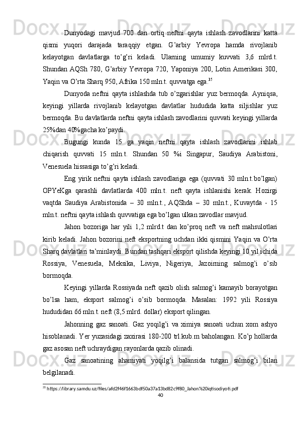 Dunyodagi   mavjud   700   dan   ortiq   neftni   qayta   ishlash   zavodlarini   katta
qismi   yuqori   darajada   taraqqiy   etgan.   G’arbiy   Yevropa   hamda   rivojlanib
kelayotgan   davlatlarga   to’g’ri   keladi.   Ularning   umumiy   kuvvati   3,6   mlrd.t.
Shundan  AQSh   780,  G’arbiy  Yevropa   720,  Yaponiya   200,  Lotin  Amerikasi   300,
Yaqin va O’rta Sharq 950, Afrika 150 mln.t. quvvatga ega. 35
Dunyoda   neftni   qayta   ishlashda   tub   o’zgarishlar   yuz   bermoqda.   Ayniqsa,
keyingi   yillarda   rivojlanib   kelayotgan   davlatlar   hududida   katta   siljishlar   yuz
bermoqda. Bu davlatlarda neftni qayta ishlash zavodlarini quvvati keyingi yillarda
25%dan 40%gacha ko’paydi.
Bugungi   kunda   15   ga   yaqin   neftni   qayta   ishlash   zavodlarini   ishlab
chiqarish   quvvati   15   mln.t.   Shundan   50   %i   Singapur,   Saudiya   Arabistoni,
Venesuela hissasiga to’g’ri keladi.
Eng   yirik   neftni   qayta   ishlash   zavodlariga   ega   (quvvati   30   mln.t.bo’lgan)
OPYeKga   qarashli   davlatlarda   400   mln.t.   neft   qayta   ishlanishi   kerak.   Hozirgi
vaqtda   Saudiya   Arabistonida   –   30   mln.t.,   AQShda   –   30   mln.t.,   Kuvaytda   -   15
mln.t. neftni qayta ishlash quvvatiga ega bo’lgan ulkan zavodlar mavjud.
Jahon   bozoriga   har   yili   1,2   mlrd.t   dan   ko’proq   neft   va   neft   mahsulotlari
kirib  keladi.  Jahon  bozorini   neft  eksportning  uchdan   ikki   qismini   Yaqin  va  O’rta
Sharq davlatlari ta’minlaydi. Bundan tashqari eksport qilishda keyingi 10 yil ichida
Rossiya,   Venesuela,   Meksika,   Liviya,   Nigeriya,   Jazoirning   salmog’i   o’sib
bormoqda.
Keyingi   yillarda   Rossiyada  neft   qazib  olish  salmog’i  kamayib   borayotgan
bo’lsa   ham,   eksport   salmog’i   o’sib   bormoqda.   Masalan:   1992   yili   Rossiya
hududidan 66 mln.t. neft (8,5 mlrd. dollar) eksport qilingan.
Jahonning   gaz   sanoati.   Gaz   yoqilg’i   va   ximiya   sanoati   uchun   xom   ashyo
hisoblanadi. Yer yuzasidagi zaxirasi 180-200 trl.kub.m baholangan. Ko’p hollarda
gaz asosan neft uchraydigan rayonlarda qazib olinadi.
Gaz   sanoatining   ahamiyati   yoqilg’i   balansida   tutgan   salmog’i   bilan
belgilanadi.
35
 https://library.samdu.uz/files/afd2f46f1663bdf50a37a13bd82c9f80_Jahon%20iqtisodiyoti.pdf
40 