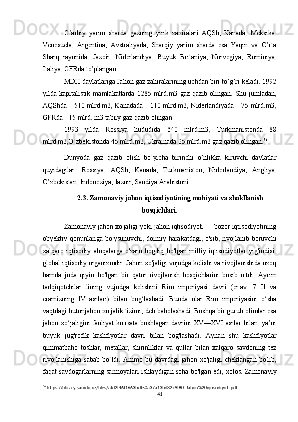 G’arbiy   yarim   sharda   gazning   yirik   zaxiralari   AQSh,   Kanada,   Meksika,
Venesuela,   Argentina,   Avstraliyada,   Sharqiy   yarim   sharda   esa   Yaqin   va   O’rta
Sharq   rayonida,   Jazoir,   Niderlandiya,   Buyuk   Britaniya,   Norvegiya,   Ruminiya,
Italiya, GFRda to’plangan.
MDH davlatlariga Jahon gaz zahiralarining uchdan biri to’g’ri keladi. 1992
yilda   kapitalistik   mamlakatlarda   1285   mlrd.m3   gaz   qazib   olingan.   Shu   jumladan,
AQShda - 510 mlrd.m3, Kanadada - 110 mlrd.m3, Niderlandiyada - 75 mlrd.m3,
GFRda - 15 mlrd. m3 tabiiy gaz qazib olingan.
1993   yilda   Rossiya   hududida   640   mlrd.m3,   Turkmanistonda   88
mlrd.m3,O’zbekistonda 45 mlrd.m3, Ukrainada 25 mlrd.m3 gaz qazib olingan. 36
Dunyoda   gaz   qazib   olish   bo’yicha   birinchi   o’nlikka   kiruvchi   davlatlar
quyidagilar:   Rossiya,   AQSh,   Kanada,   Turkmaniston,   Niderlandiya,   Angliya,
O’zbekistan, Indoneziya, Jazoir, Saudiya Arabistoni.
2.3. Zamonaviy jahon iqtisodiyotining mohiyati va shakllanish
bosqichlari.
Zamonaviy jahon xo'jaligi yoki jahon iqtisodiyoti — bozor iqtisodiyotining
obyektiv qonunlariga bo'ysunuvchi, doimiy harakatdagi, o'sib, rivojlanib boruvchi
xalqaro   iqtisodiy   aloqalarga   o'zaro   bog'liq   bo'lgan   milliy   iqtisodiyotlar   yig'indisi,
global iqtisodiy organizmdir. Jahon xo'jaligi vujudga kelishi va rivojlanishida uzoq
hamda   juda   qiyin   bo'lgan   bir   qator   rivojlanish   bosqichlarini   bosib   o'tdi.   Ayrim
tadqiqotchilar   lining   vujudga   kelishini   Rim   imperiyasi   davri   (er.av.   7   II   va
eramizning   IV   asrlari)   bilan   bog‘lashadi.   Bunda   ular   Rim   imperiyasini   o‘sha
vaqtdagi butunjahon xo'jalik tizimi, deb baholashadi. Boshqa bir guruh olimlar esa
jahon  xo‘jaligini   faoliyat   ko'rsata   boshlagan   davrini   XV—XVI   asrlar   bilan,   ya’ni
buyuk   jug'rofik   kashfiyotlar   davri   bilan   bog'lashadi.   Aynan   shu   kashfiyotlar
qimmatbaho   toshlar,   metallar,   shirinliklar   va   qullar   bilan   xalqaro   savdoning   tez
rivojlanishiga   sabab   bo‘ldi.  Ammo  bu  davrdagi   jahon  xo'jaligi   cheklangan   bo'lib,
faqat savdogarlarning sarmoyalari ishlaydigan soha bo'lgan edi, xolos. Zamonaviy
36
 https://library.samdu.uz/files/afd2f46f1663bdf50a37a13bd82c9f80_Jahon%20iqtisodiyoti.pdf
41 