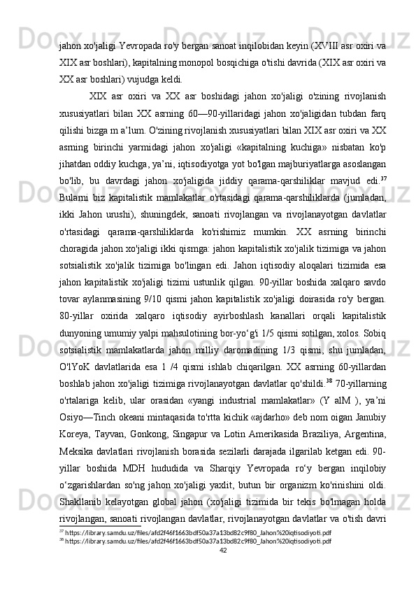jahon xo'jaligi Yevropada ro'y bergan sanoat inqilobidan keyin (XVIII asr oxiri va
XIX asr boshlari), kapitalning monopol bosqichiga o'tishi davrida (XIX asr oxiri va
XX asr boshlari) vujudga keldi. 
XIX   asr   oxiri   va   XX   asr   boshidagi   jahon   xo'jaligi   o'zining   rivojlanish
xususiyatlari   bilan   XX   asrning   60—90-yillaridagi   jahon   xo'jaligidan   tubdan   farq
qilishi bizga m a’lum. O'zining rivojlanish xususiyatlari bilan XIX asr oxiri va XX
asrning   birinchi   yarmidagi   jahon   xo'jaligi   «kapitalning   kuchiga»   nisbatan   ko'p
jihatdan oddiy kuchga, ya’ni, iqtisodiyotga yot bo'lgan majburiyatlarga asoslangan
bo'lib,   bu   davrdagi   jahon   xo'jaligida   jiddiy   qarama-qarshiliklar   mavjud   edi. 37
Bularni   biz   kapitalistik   mamlakatlar   o'rtasidagi   qarama-qarshiliklarda   (jumladan,
ikki   Jahon   urushi),   shuningdek,   sanoati   rivojlangan   va   rivojlanayotgan   davlatlar
o'rtasidagi   qarama-qarshiliklarda   ko'rishimiz   mumkin.   XX   asrning   birinchi
choragida jahon xo'jaligi ikki qismga: jahon kapitalistik xo'jalik tizimiga va jahon
sotsialistik   xo'jalik   tizimiga   bo'lingan   edi.   Jahon   iqtisodiy   aloqalari   tizimida   esa
jahon   kapitalistik   xo'jaligi   tizimi   ustunlik   qilgan.   90-yillar   boshida   xalqaro   savdo
tovar   aylanmasining   9/10   qismi   jahon   kapitalistik   xo'jaligi   doirasida   ro'y   bergan.
80-yillar   oxirida   xalqaro   iqtisodiy   ayirboshlash   kanallari   orqali   kapitalistik
dunyoning umumiy yalpi mahsulotining bor-yo‘g'i 1/5 qismi sotilgan, xolos. Sobiq
sotsialistik   mamlakatlarda   jahon   milliy   daromadining   1/3   qismi,   shu   jumladan,
O'lYoK   davlatlarida   esa   1   /4   qismi   ishlab   chiqarilgan.   XX   asrning   60-yillardan
boshlab jahon xo'jaligi tizimiga rivojlanayotgan davlatlar qo'shildi. 38
  70-yillarning
o'rtalariga   kelib,   ular   orasidan   «yangi   industrial   mamlakatlar»   (Y   alM   ),   ya’ni
Osiyo—Tinch okeani mintaqasida to'rtta kichik «ajdarho» deb nom oigan Janubiy
Koreya,   Tayvan,   Gonkong,   Singapur   va   Lotin   Amerikasida   Braziliya,   Argentina,
Meksika  davlatlari  rivojlanish  borasida  sezilarli  darajada ilgarilab ketgan edi. 90-
yillar   boshida   MDH   hududida   va   Sharqiy   Yevropada   ro‘y   bergan   inqilobiy
o‘zgarishlardan   so'ng   jahon   xo'jaligi   yaxlit,   butun   bir   organizm   ko'rinishini   oldi.
Shakllanib   kelayotgan   global   jahon   (xo'jaligi   tizimida   bir   tekis   bo'lmagan   holda
rivojlangan, sanoati rivojlangan davlatlar, rivojlanayotgan davlatlar va o'tish davri
37
 https://library.samdu.uz/files/afd2f46f1663bdf50a37a13bd82c9f80_Jahon%20iqtisodiyoti.pdf
38
 https://library.samdu.uz/files/afd2f46f1663bdf50a37a13bd82c9f80_Jahon%20iqtisodiyoti.pdf
42 