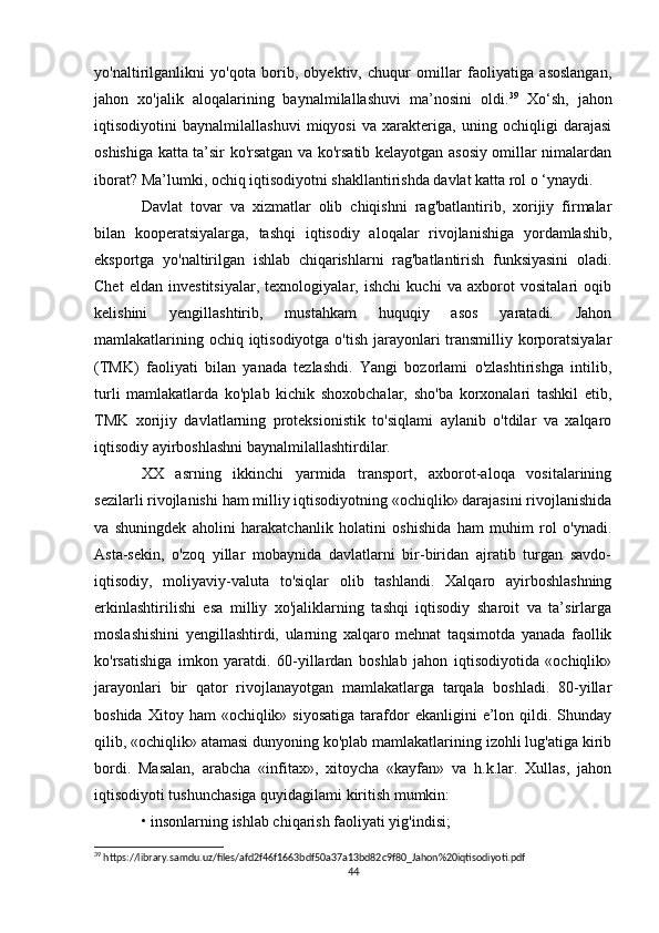 yo'naltirilganlikni   yo'qota   borib,   obyektiv,   chuqur   omillar   faoliyatiga   asoslangan,
jahon   xo'jalik   aloqalarining   baynalmilallashuvi   ma’nosini   oldi. 39
  Xo‘sh,   jahon
iqtisodiyotini   baynalmilallashuvi   miqyosi   va   xarakteriga,   uning   ochiqligi   darajasi
oshishiga katta ta’sir ko'rsatgan va ko'rsatib kelayotgan asosiy omillar nimalardan
iborat? Ma’lumki, ochiq iqtisodiyotni shakllantirishda davlat katta rol o ‘ynaydi. 
Davlat   tovar   va   xizmatlar   olib   chiqishni   rag'batlantirib,   xorijiy   firmalar
bilan   kooperatsiyalarga,   tashqi   iqtisodiy   aloqalar   rivojlanishiga   yordamlashib,
eksportga   yo'naltirilgan   ishlab   chiqarishlarni   rag'batlantirish   funksiyasini   oladi.
Chet   eldan   investitsiyalar,   texnologiyalar,   ishchi   kuchi   va   axborot   vositalari   oqib
kelishini   yengillashtirib,   mustahkam   huquqiy   asos   yaratadi.   Jahon
mamlakatlarining ochiq iqtisodiyotga o'tish jarayonlari transmilliy korporatsiyalar
(TMK)   faoliyati   bilan   yanada   tezlashdi.   Yangi   bozorlami   o'zlashtirishga   intilib,
turli   mamlakatlarda   ko'plab   kichik   shoxobchalar,   sho'ba   korxonalari   tashkil   etib,
TMK   xorijiy   davlatlarning   proteksionistik   to'siqlami   aylanib   o'tdilar   va   xalqaro
iqtisodiy ayirboshlashni baynalmilallashtirdilar. 
XX   asrning   ikkinchi   yarmida   transport,   axborot-aloqa   vositalarining
sezilarli rivojlanishi ham milliy iqtisodiyotning «ochiqlik» darajasini rivojlanishida
va   shuningdek   aholini   harakatchanlik   holatini   oshishida   ham   muhim   rol   o'ynadi.
Asta-sekin,   o'zoq   yillar   mobaynida   davlatlarni   bir-biridan   ajratib   turgan   savdo-
iqtisodiy,   moliyaviy-valuta   to'siqlar   olib   tashlandi.   Xalqaro   ayirboshlashning
erkinlashtirilishi   esa   milliy   xo'jaliklarning   tashqi   iqtisodiy   sharoit   va   ta’sirlarga
moslashishini   yengillashtirdi,   ularning   xalqaro   mehnat   taqsimotda   yanada   faollik
ko'rsatishiga   imkon   yaratdi.   60-yillardan   boshlab   jahon   iqtisodiyotida   «ochiqlik»
jarayonlari   bir   qator   rivojlanayotgan   mamlakatlarga   tarqala   boshladi.   80-yillar
boshida  Xitoy  ham  «ochiqlik»  siyosatiga  tarafdor  ekanligini  e’lon  qildi.  Shunday
qilib, «ochiqlik» atamasi dunyoning ko'plab mamlakatlarining izohli lug'atiga kirib
bordi.   Masalan,   arabcha   «infitax»,   xitoycha   «kayfan»   va   h.k.lar.   Xullas,   jahon
iqtisodiyoti tushunchasiga quyidagilami kiritish mumkin: 
• insonlarning ishlab chiqarish faoliyati yig'indisi; 
39
 https://library.samdu.uz/files/afd2f46f1663bdf50a37a13bd82c9f80_Jahon%20iqtisodiyoti.pdf
44 