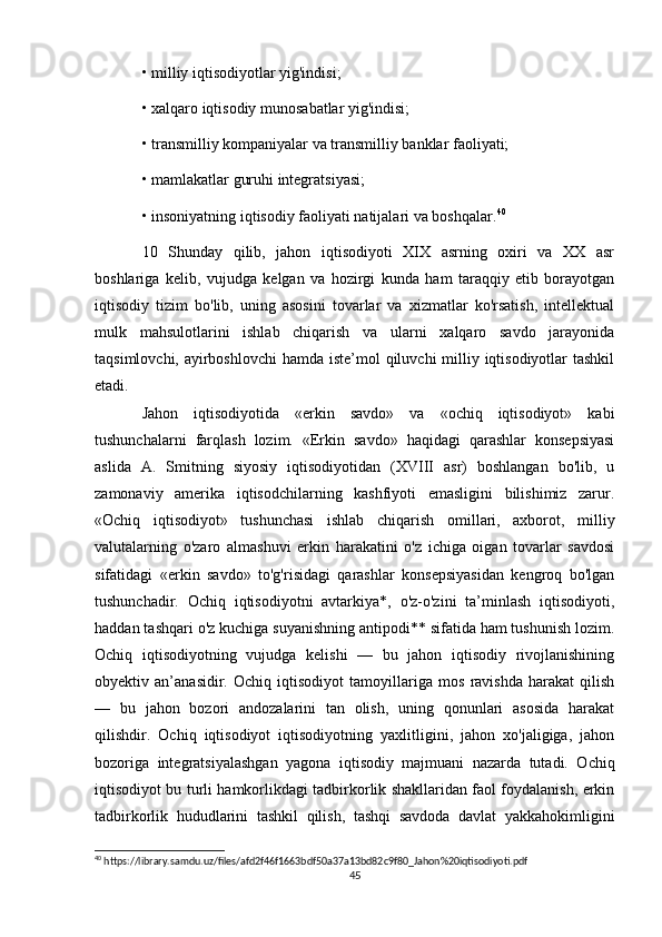 • milliy iqtisodiyotlar yig'indisi; 
• xalqaro iqtisodiy munosabatlar yig'indisi; 
• transmilliy kompaniyalar va transmilliy banklar faoliyati; 
• mamlakatlar guruhi integratsiyasi; 
• insoniyatning iqtisodiy faoliyati natijalari va boshqalar. 40
 
10   Shunday   qilib,   jahon   iqtisodiyoti   XIX   asrning   oxiri   va   XX   asr
boshlariga   kelib,   vujudga   kelgan   va   hozirgi   kunda   ham   taraqqiy   etib   borayotgan
iqtisodiy   tizim   bo'lib,   uning   asosini   tovarlar   va   xizmatlar   ko'rsatish,   intellektual
mulk   mahsulotlarini   ishlab   chiqarish   va   ularni   xalqaro   savdo   jarayonida
taqsimlovchi, ayirboshlovchi  hamda iste’mol  qiluvchi  milliy iqtisodiyotlar tashkil
etadi.
Jahon   iqtisodiyotida   «erkin   savdo»   va   «ochiq   iqtisodiyot»   kabi
tushunchalarni   farqlash   lozim.   «Erkin   savdo»   haqidagi   qarashlar   konsepsiyasi
aslida   A.   Smitning   siyosiy   iqtisodiyotidan   (XVIII   asr)   boshlangan   bo'lib,   u
zamonaviy   amerika   iqtisodchilarning   kashfiyoti   emasligini   bilishimiz   zarur.
«Ochiq   iqtisodiyot»   tushunchasi   ishlab   chiqarish   omillari,   axborot,   milliy
valutalarning   o'zaro   almashuvi   erkin   harakatini   o'z   ichiga   oigan   tovarlar   savdosi
sifatidagi   «erkin   savdo»   to'g'risidagi   qarashlar   konsepsiyasidan   kengroq   bo'lgan
tushunchadir.   Ochiq   iqtisodiyotni   avtarkiya*,   o'z-o'zini   ta’minlash   iqtisodiyoti,
haddan tashqari o'z kuchiga suyanishning antipodi** sifatida ham tushunish lozim.
Ochiq   iqtisodiyotning   vujudga   kelishi   —   bu   jahon   iqtisodiy   rivojlanishining
obyektiv   an’anasidir.   Ochiq   iqtisodiyot   tamoyillariga   mos   ravishda   harakat   qilish
—   bu   jahon   bozori   andozalarini   tan   olish,   uning   qonunlari   asosida   harakat
qilishdir.   Ochiq   iqtisodiyot   iqtisodiyotning   yaxlitligini,   jahon   xo'jaligiga,   jahon
bozoriga   integratsiyalashgan   yagona   iqtisodiy   majmuani   nazarda   tutadi.   Ochiq
iqtisodiyot bu turli hamkorlikdagi tadbirkorlik shakllaridan faol foydalanish, erkin
tadbirkorlik   hududlarini   tashkil   qilish,   tashqi   savdoda   davlat   yakkahokimligini
40
 https://library.samdu.uz/files/afd2f46f1663bdf50a37a13bd82c9f80_Jahon%20iqtisodiyoti.pdf
45 